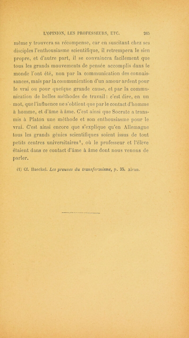 même y trouvera sa récompense, car en suscitant chez ses disciples l’enthousiasme scientifique, il retrempera le sien propre, et d’autre part, il se convaincra facilement que tous les grands mouvements de pensée accomplis dans le monde l'ont été, non par la communication des connais- sances, mais par la communication d’un amour ardent pour le vrai ou pour quelque grande cause, et par la commu- nication de belles méthodes de travail : c’est dire, en un mot, que l’influence ne s’obtient que parle contact d’homme à homme, et d’âme à âme. C’est ainsi que Socrate a trans- mis à Platon une méthode et son enthousiasme pour le vrai. C’est ainsi encore que s’explique qu’en Allemagne tous les grands génies scientifiques soient issus de tout petits centres universitaires1, où le professeur et l’élève étaient dans ce contact d’âme à âme dont nous venons de parler. (1) Cf. Ilaeckel. Les preuves du transformisme, p. 35. Alcan.