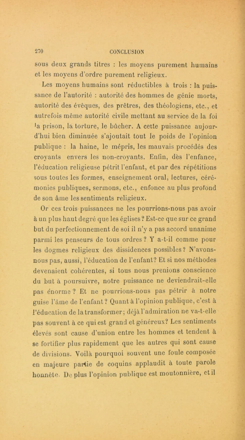 sous deux grands titres : les moyens purement humains et les moyens d’ordre purement religieux. Les moyens humains sont réductibles à trois : la puis- sance de l’autorité : autorité des hommes de génie morts, autorité des évêques, des prêtres, des théologiens, etc., et autrefois même autorité civile mettant au service de la foi ■a prison, la torture, le bûcher. A cette puissance aujour- d’hui bien diminuée s’ajoutait tout le poids de l’opinion publique : la haine, le mépris, les mauvais procédés des croyants envers les non-croyants. Enfin, dès l’enfance, l’éducation religieuse pétrit l’enfant, et par des répétitions sous toutes les formes, enseignement oral, lectures, céré- monies publiques, sermons, etc., enfonce au plus profond de son âme les sentiments religieux. Or ces trois puissances ne les pourrions-nous pas avoir à un plus haut degré que les églises ? Est-ce que sur ce grand but du perfectionnement de soi il n’y a pas accord unanime parmi les penseurs de tous ordres ? Y a-t-il comme pour les dogmes religieux des dissidences possibles? N’avons- nous pas, aussi, l’éducation de l’enfant? Et si nos méthodes devenaient cohérentes, si tous nous prenions conscience du but à poursuivre, notre puissance ne deviendrait-elle pas énorme ? Et ne pourrions-nous pas pétrir à notre guise l’âme de l’enfant ? Quant à l’opinion publique, c’est à l’éducation de la transformer; déjà l’admiration ne va-t-elle pas souvent à ce qui est grand et généreux? Les sentiments élevés sont cause d’union entre les hommes et tendent à se fortifier plus rapidement que les autres qui sont cause de divisions. Voilà pourquoi souvent une foule composée en majeure partie de coquins applaudit à toute parole honnête. Déplus l’opinion publique est moutonnière, et il