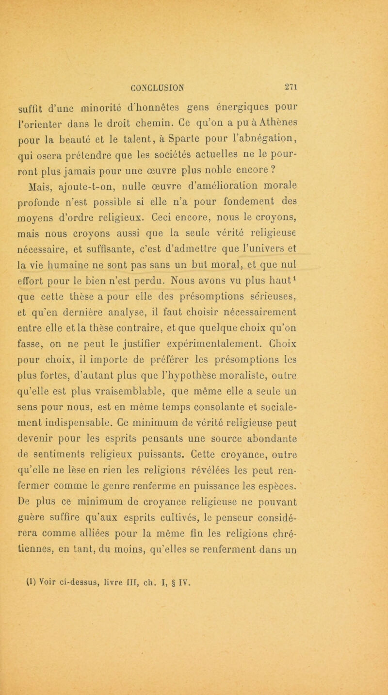 suffit d’une minorité d'honnêtes gens énergiques pour l’orienter dans le droit chemin. Ce qu’on a pu à Athènes pour la beauté et le talent, à Sparte pour l’abnégation, qui osera prétendre que les sociétés actuelles ne le pour- ront plus jamais pour une œuvre plus noble encore? Mais, ajoute-t-on, nulle œuvre d’amélioration morale profonde n’est possible si elle n’a pour fondement des moyens d’ordre religieux. Ceci encore, nous le croyons, mais nous croyons aussi que la seule vérité religieuse nécessaire, et suffisante, c’est d’admettre que l’univers et la vie humaine ne sont pas sans un but moral, et que nul effort pour le bien n’est perdu. Nous avons vu plus haut1 que cette thèse a pour elle des présomptions sérieuses, et qu’en dernière analyse, il faut choisir nécessairement entre elle et la thèse contraire, et que quelque choix qu’on fasse, on ne peut le justifier expérimentalement. Choix pour choix, il importe de préférer les présomptions les plus fortes, d’autant plus que l’hypothèse moraliste, outre qu’elle est plus vraisemblable, que même elle a seule un sens pour nous, est en même temps consolante et sociale- ment indispensable. Ce minimum de vérité religieuse peut devenir pour les esprits pensants une source abondante de sentiments religieux puissants. Cette croyance, outre qu’elle ne lèse en rien les religions révélées les peut ren- fermer comme le genre renferme en puissance les espèces. De plus ce minimum de croyance religieuse ne pouvant guère suffire qu’aux esprits cultivés, le penseur considé- rera comme alliées pour la même fin les religions chré- tiennes, en tant, du moins, qu’elles se renferment dans un (1) Voir ci-dessus, livre III, ch. I, § IV.