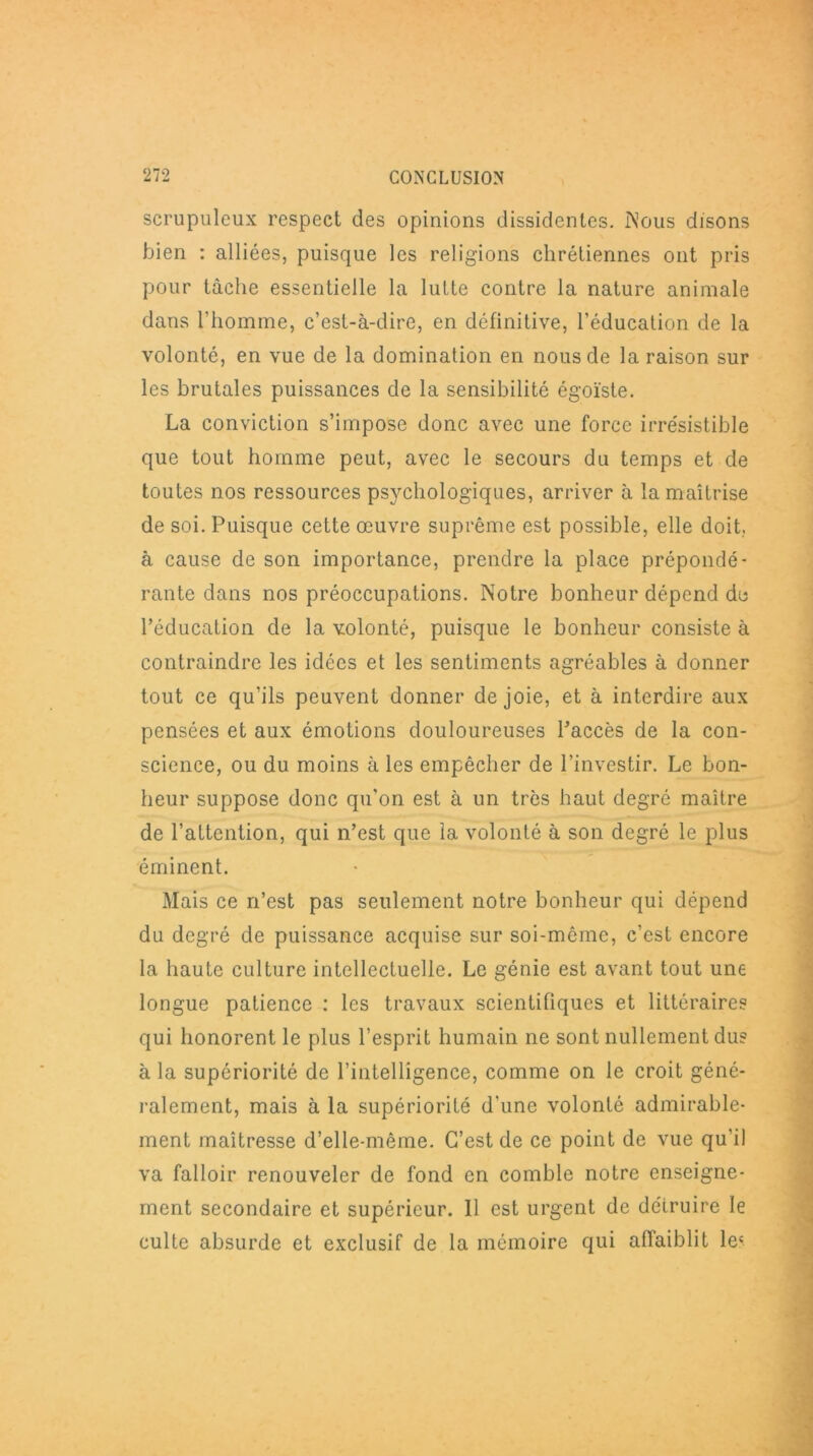 scrupuleux respect des opinions dissidentes. Nous disons bien : alliées, puisque les religions chrétiennes ont pris pour tâche essentielle la lutte contre la nature animale dans l'homme, c’est-à-dire, en définitive, l’éducation de la volonté, en vue de la domination en nous de la raison sur les brutales puissances de la sensibilité égoïste. La conviction s’impose donc avec une force irrésistible que tout homme peut, avec le secours du temps et de toutes nos ressources psychologiques, arriver à la maîtrise de soi. Puisque cette œuvre suprême est possible, elle doit, à cause de son importance, prendre la place prépondé- rante dans nos préoccupations. Notre bonheur dépend de l’éducation de la volonté, puisque le bonheur consiste à contraindre les idées et les sentiments agréables à donner tout ce qu’ils peuvent donner de joie, et à interdire aux pensées et aux émotions douloureuses l’accès de la con- science, ou du moins à les empêcher de l’investir. Le bon- heur suppose donc qu’on est à un très haut degré maître de l’attention, qui n’est que la volonté à son degré le plus éminent. Mais ce n’est pas seulement notre bonheur qui dépend du degré de puissance acquise sur soi-même, c’est encore la haute culture intellectuelle. Le génie est avant tout une longue patience : les travaux scientifiques et littéraires qui honorent le plus l’esprit humain ne sont nullement dus à la supériorité de l’intelligence, comme on le croit géné- ralement, mais à la supériorité d'une volonté admirable- ment maîtresse d’elle-même. C’est de ce point de vue qu'il va falloir renouveler de fond en comble notre enseigne- ment secondaire et supérieur. 11 est urgent de détruire le culte absurde et exclusif de la mémoire qui affaiblit les