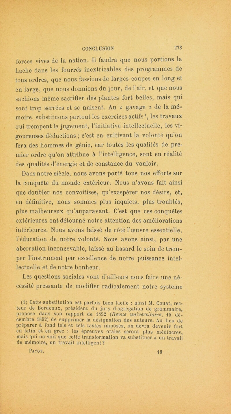 forces vives de la nation. Il faudra que nous portions la Lâche dans les fourrés inextricables des programmes de tous ordres, que nous fassions de larges coupes en long et en large, que nous donnions du jour, de l’air, et que nous sachions même sacrifier des plantes fort belles, mais qui sont trop serrées et se nuisent. Au « gavage » de la mé- moire, substituons partout les exercices actifs1, les travaux qui trempent le jugement, l’initiative intellectuelle, les vi- goureuses déductions ; c’est en cultivant la volonté qu’on fera des hommes de génie, car toutes les qualités de pre- mier ordre qu’on attribue à l’intelligence, sont en réalité des qualités d’énergie et de constance du vouloir. Dans notre siècle, nous avons porté tous nos efforts sur la conquête du monde extérieur. Nous n’avons fait ainsi que doubler nos convoitises, qu’exaspérer nos désirs, et, en définitive, nous sommes plus inquiets, plus troublés, plus malheureux qu’auparavant. C’est que ces conquêtes extérieures ont détourné notre attention des améliorations intérieures. Nous avons laissé de côté l’œuvre essentielle, l’éducation de notre volonté. Nous avons ainsi, par une aberration inconcevable, laissé au hasard le soin de trem- per l’instrument par excellence de notre puissance intel- lectuelle et de notre bonheur. Les questions sociales vont d’ailleurs nous faire une né- cessité pressante de modifier radicalement notre système (1) Cette substitution est parfois bien facile : ainsi M. Couat, rec- teur de Bordeaux, président du jury d’agrégation de grammaire, propose dans son rapport de 1892 (Iîevue universitaire, 15 dé- cembre 1892) de supprimer la désignation des auteurs. Au lieu de préparer à fond tels et tels textes imposés, on devra devenir fort en latin et en grec : les épreuves orales seront plus médiocres, mais qui ne voit que cette transformation va substituer à un travail de mémoire, un travail intelligent? Payot. 18