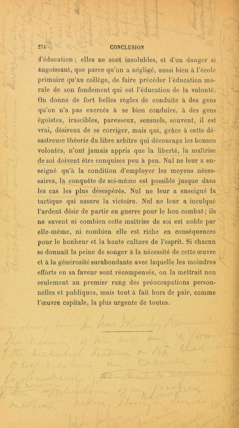 d’éducation ; elles ne sont insolubles, et d’un danger si Angoissant, que parce qu’on a négligé, aussi bien à l’école primaire qu’au collège, de faire précéder l’éducation mo- rale de son fondement qui est l’éducation de la volonté. On donne de fort belles règles de conduite à des gens qu’on n’a pas exercés à se bien conduire, à des gens égoïstes, irascibles, paresseux, sensuels, souvent, il est vrai, désireux de se corriger, mais qui, grâce à cette dé- sastreuse théorie du libre arbitre qui décourage les bonnes volontés, n’ont jamais appris que la liberté, la maîtrise de soi doivent être conquises peu à peu. Nul ne leur a en- seigné qu’à la condition d’employer les moyens néces- saires, la conquête de soi-même est possible jusque dans les cas les plus désespérés. Nul ne leur a enseigné la tactique qui assure la victoire. Nul ne leur a inculqué Tardent désir de partir en guerre pour le bon combat; ils ne savent ni combien cette maîtrise de soi est noble par elle-même, ni combien elle est riche en conséquences pour le bonheur et la haute culture de l’esprit. Si chacun se donnait la peine de songer à la nécessité de cette œuvre et à la générosité surabondante avec laquelle les moindres efforts en sa faveur sont récompensés, on la mettrait non seulement au premier rang des préoccupations person- nelles et publiques, mais tout à fait hors de pair, comme l’œuvre capitale, la plus urgente de toutes.