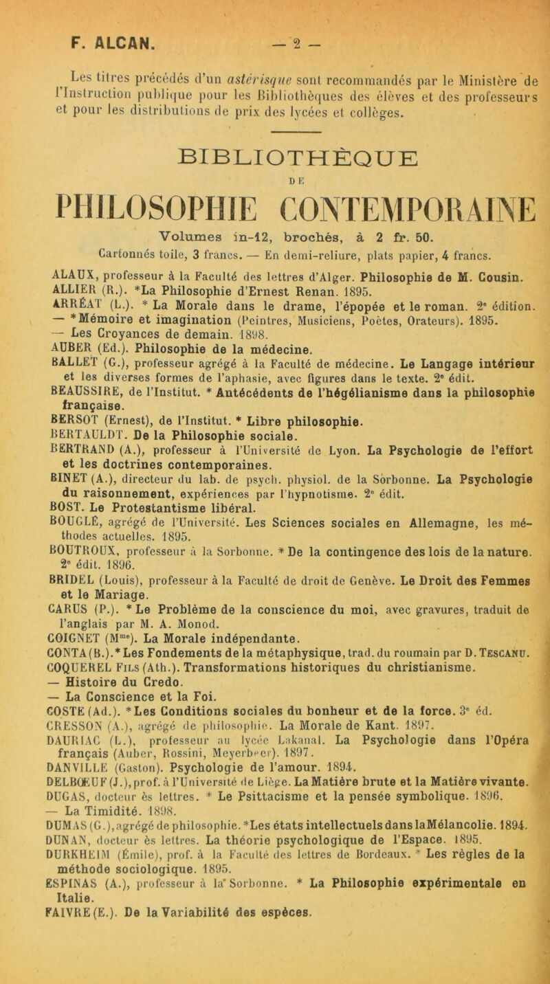 Les titres précédés d’un astérisque sont recommandés par le Ministère de 1 Instruction publique pour les Bibliothèques des élèves et des professeurs et pour les distributions de prix des lycées et collèges. BIBLIOTHÈQUE D E PHILOSOPHIE CONTEMPORAINE Volumes in-12, brochés, à 2 fi\ 50. Cartonnés toile, 3 francs. — En demi-reliure, plats papier, 4 francs. ALAUX, professeur à la Faculté des lettres d’Alger. Philosophie de M. Cousin. ALLIER (R.). *La Philosophie d’Ernest Renan. 1895. ARRÉAT (L.). * La Morale dans le drame, l’épopée et le roman. 2* édition. * Mémoire et imagination (Peintres, Musiciens, Poètes, Orateurs). 1895. — Les Croyances de demain. 1898. AUBER (Ed.). Philosophie de la médecine. BALLET (G.), professeur agrégé à la Faculté de médecine. Le Langage intérieur et les diverses formes de l’aphasie, avec figures dans le texte. 2e édit. BEAUSSIRE, de l’Institut. * Antécédents de l’hégélianisme dans la philosophie française. BERSOT (Ernest), de l’Institut. * Libre philosophie. BERTAULDT. De la Philosophie sociale. BERTRAND (A.), professeur à l’Université de Lyon. La Psychologie de l’effort et les doctrines contemporaines. BINET (A.), directeur du lab. de psycli. physiol. de la Sorbonne. La Psychologie du raisonnement, expériences par l’hypnotisme. 2° édit. BOST. Le Protestantisme libéral. BOUCLE, agrégé de l’Université. Les Sciences sociales en Allemagne, les mé- thodes actuelles. 1895. BOUTROUX, professeur à la Sorbonne. * De la contingence des lois de la nature. 2e édit. 1896. BRIDEL (Louis), professeur à la Faculté de droit de Genève. Le Droit des Femmes et le Mariage. GARUS (P.). * Le Problème de la conscience du moi, avec gravures, traduit de l’anglais par M. A. Monod. GOIGNET (Mme). La Morale indépendante. CONTA (B.).* Les Fondements de la métaphysique, trad. du roumain par D. Tescanu. COQUEREL Fils (Ath.). Transformations historiques du christianisme. — Histoire du Credo. — La Conscience et la Foi. GOSTE(Ad.). *Les Conditions sociales du bonheur et de la force. 3e éd. CRESSON (A.), agrégé de philosophie. La Morale de Kant. 1897. DAURIAC (L.), professeur au lycée Lakanal. La Psychologie dans l’Opéra français (Auber, Rossini, Meyeré^ci). 1897. DAN VILLE (Gaston). Psychologie de l’amour. 1894. DELBŒUF (J.),prof, à l’Université de Liège. LaMatière brute et la Matière vivante. DUGAS, docteur ès lettres. * Le Psittacisme et la pensée symbolique. 1896. — La Timidité. 1898. DUMAS (G.), agrégé de philosophie. *Les états intellectuels dans laMélancolie. 1894. DUNAN, docteur ès lettres. La théorie psychologique de l’Espace. 1895. DURKHEIM (Émile), prof, à la Faculté des lettres de Bordeaux. * Les règles de la méthode sociologique. 1895. ESPINAS (A.), professeur à la* Sorbonne. * La Philosophie expérimentale en Italie. FAIVRE (E.). De la Variabilité des espèces.