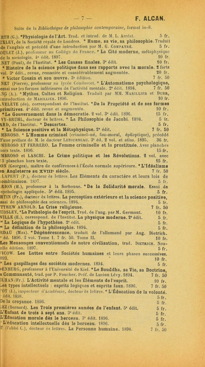 Suite de la Bibliothèque de philosophie contemporaine, format in-8. RTH (G.). *Physiologie de l’Art. Trad. et introd. de M. L. Arréat. 5 fr. UXLEY, de la Société royale de Londres. * Hume, sa vie, sa philosophie. Traduit de l’anglais et précédé d’une introduction par M. G. Compayré. 5 fr. OULET (J.), professeur au Collège de France. * La Cité moderne, métaphysique de la sociologie. 4e édit. 1897. 10 fr. NET (Paul), de l’Institut. * Les Causes finales. 3e édit. 10 fr. * Histoire de la science politique dans ses rapports avec la morale. 2 forts vol. 3® édit., revue, remaniée et considérablement augmentée. 20 fr. * \ictor Cousin et son œuvre. 3° édition. 7 fr. 50 NET (Pierre), professeur au lycée Condorcet. * L’Automatisme psychologique» iessai sur les formes inférieures de l’activité mentale. 2e édit. 1894. 7 fr. 50 .Np (A.). * Mythes, Cultes et Religion. Traduit par MM. Marillier et Durr, introduction de Marillier. 1896. 10 fr. lVELÈYE (de), correspondant de l’Institut. *ûe la Propriété et de ses formes primitives. 4° édit, revue et augmentée. 10 fr. *Le Gouvernement dans la démocratie. 2 vol. 3e édit. 1896. 15 fr. VY-BRUHL, docteur ès lettres. * La Philosophie de Jacobi. 1894. 5 fr. ARD, de l’Institut. * Descartes. 5 fr. * La Science positive et la Métaphysique. 2e édit. 7 fr. 50 MBROSO. * L’Homme criminel (criminel-né, fou-moral, épileptique), précédé 0’une préface de M. le docteur Letourneau. 3° éd. 2 vol. et atlas. 1895. 36 fr. MBROSO ET FERRERO. La Femme criminelle et la prostituée. Avec planches nors texte. 1896. 15 fr. 'MBROSO et LASCHI. Le Crime politique et les Révolutions. 2 vol. avec 13 planches hors texte. 15 fr. ON (Georges), maître de conférences à l’École normale supérieure. * L’Idéalisme m Angleterre au xvni8 siècle. 7 fr. 50 LAPERT (P.), docteur ès lettres. Les Eléments du caractère et leurs lois de :ombinaison. 1897. 5 fr. RION (H.), professeur à la Sorbonne. *De la Solidarité morale. Essai de sychologie appliquée. 5e édit. 1895. 5 fr. 1RTIN (Fr.), dctcteur ès lettres. La perception extérieure et la science positive, issai de philosophie des sciences. 1894. 5 fr. TTHEW ARNOLD. La Crise religieuse. 7 fr. 50 BDSLEY. *La Pathologie de l’esprit. Trad. de l’ang. par M. Germont. 10 fr. VILLE (E.), correspond, de l’Institut. La physique moderne. 2° édit. 5 fr. '* La Logique de l’hypothèse. 2e edit. 5 fr. * La définition de la philosophie. 1894. 5 fr. RDAÜ (Max). * Dégénérescence, traduit de l’allemand par Aug. Dietrich. • éd. 1896. 2 vol. Tome I. 7 fr. 50. Tome II. 10 fr. Les Mensonges conventionnels de notre civilisation, trad. Dietrich. Nou- elle édition. 1897. 5 fr> MCOW. Les Luttes entre Sociétés humaines et leurs phases successives. 893. * 10 fr. 11 Les gaspillages des sociétés modernes. 1894. 5 fr, iENBERG, professeur à l’Université de Kiel. *Le Bouddha, sa Vie, sa Doctrine, a Communauté, trad. par P. Foucher. Préf. de Lucien Lévy. 1894. 7 fr. 50 1LHAN (Fr.). L’Activité mentale et les Éléments de l’esprit. 10 fr. .lies types intellectuels : esprits logiques et esprits faux. 1896. 7 fr. 50 OT (J.), inspecteur d'Académie, docteur ès lettres. * L'Éducation de la volonté. ’ édit. 1898. De la croyance. 1896. iEZ (Bernard). Les Trois premières années de l’enfant. 5e édit. L’Enfant de trois à sept ans. 3e édit. L’Éducation morale dès le berceau. 38 édit. 1896. L'éducation intellectuelle dès le berceau. 1896. T (l’abbé C.), docteur ès lettres. La Personne humaine. 1898. 5 fr. 5 fr. 5 fr. 5 fr. 5 fr. 5 fr.