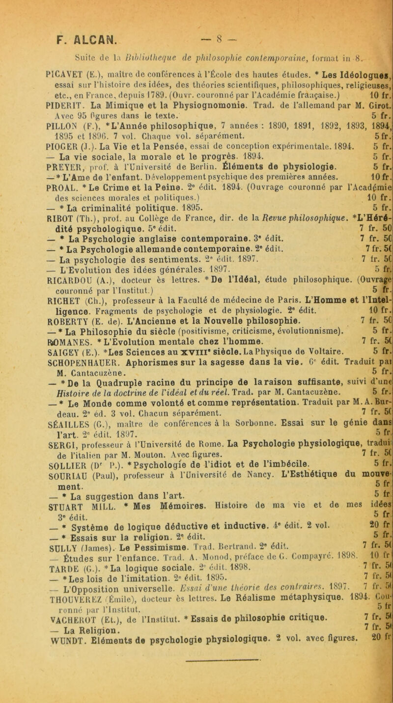 Suite de la Bibliothèque de philosophie contemporaine, format in 8. PICAVET (E.), maître de conférences à l’École des hautes études. * Les Idéologues, essai sur l’histoire des idées, des théories scientifiques, philosophiques, religieuses, etc., en France, depuis 1789. (Ouvr. couronné par l’Académie française.) 10 fr. PIDERIT. La Mimique et la Physiognomonie. Trad. de l’allemand par M. Girot. Avec 95 figures dans le texte. 5 fr. PILLON (F.), *L’Année philosophique, 7 années : 1890, 1891, 1892, 1893, 1894, 1895 et 189(5. 7 vol. Chaque vol. séparément. PIOGER (J.). La Vie et la Pensée, essai de conception expérimentale. 1894. — La vie sociale, la morale et le progrès. 1894. PREYER, prof, à l’Université de Berlin. Éléments de physiologie. — * L’Ame de l’enfant. Développement psychique des premières années. PROAL. *Le Crime et la Peine. 2e édit. 1894. (Ouvrage couronné par l’Académie des sciences morales et politiques.) 10 fr. — * La criminalité politique. 1895. 5 fr. RIBOT (Th.), prof, au Collège de France, dir. de la Revue philosophique. *L’Héré- 7 fr. 50 7 fr. 50 7 fr. 5( 7 lr. 50 5 fr. étude philosophique. (Ouvrage 5 fr. 5 fr 5 fr. 5 fr. 5 fr. 10 fr. édit. édit. dité psychologique. 5e édit. — * La Psychologie anglaise contemporaine. 3' — * La Psychologie allemande contemporaine. 2e — La psychologie des sentiments. 2” édit. 1897. — L'Evolution des idées générales. 1897. RICARDOU (A.), docteur ès lettres. * De l’Idéal, couronné par l’Institut.) RICHET (Ch.), professeur à la Faculté de médecine de Paris. L’Homme et l’Intel- 10 fr. 7 fr. 50 5 fr. 7 fr. 5( 5 fr. ligence. Fragments de psychologie et de physiologie. 2e édit ROBERTY (E. de). L’Ancienne et la Nouvelle philosophie. — * La Philosophie du siècle (positivisme, criticisme, évolutionnisme). ROMANES. * L’Evolution mentale chez l’homme. SAIGEY (E.). *Les Sciences au xviil siècle. La Physique de Voltaire. SCHOPENHAUER. Aphorismes sur la sagesse dans la vie. Gc édit. Traduit pai M. Cantacuzène. 5 fr. — * De la Quadruple racine du principe de la raison suffisante, suivi d’une Histoire de la doctrine de l'idéal et du réel. Trad. par M. Cantacuzène. 5 fr. — * Le Monde comme volonté et comme représentation. Traduit par M.A. Bur- deau. 29 éd. 3 vol. Chacun séparément. 7 fr. 5C SÉAILLES (G.), maître de conférences à la Sorbonne. Essai sur le génie dans l’art. 2e édit. 1897. 5 fr. SERGI, professeur à l'Université de Rome. La Psychologie phvsiologique^tradur de l’italien par M. Mouton. Avec figures. SOLLIER (Dr P.). * Psychologie de l’idiot et de l’imbécile. SOURIAU (Paul), professeur à l’Université de Nancy. L’Esthétique du ment. — * La suggestion dans l’art. STUART M1LL. * Mes Mémoires. Histoire de ma vie et de mes 3e édit. — * Système de logique déductive et inductive. 4e édit. 2 vol. — * Essais sur la religion. 2° édit. SULLY (James). Le Pessimisme. Trad. Bertrand. 2e édit. — Études sur l’enfance. Trad. A. Monod, préface de G. Compayré. 1898. TARDE (G.). * La logique sociale. 29 édit. 1898. — *Les lois de l’imitation. 2° édit. 1895. — L’Opposition universelle. Essai d'une théorie des contraires. 1897. THOUVEREZ (Émile), docteur ès lettres. Le Réalisme métaphysique. ronné par l’Institut. VACHEROT (Et.), de l’Institut. * Essais de philosophie critique. — La Religion. WUNDT. Eléments de psychologie physiologique. 2 vol. avec figures. 20 fr 7 fr. 5( 5 fr. mouve- 5 fr 5 fr idées 5 fr 20 fr 5 fr. 7 fr. 5( 10 fr 7 fr. 51 7 fr. 5( 7 fr. 5( 1894. Cou- 5 fr 7 fr. 5<