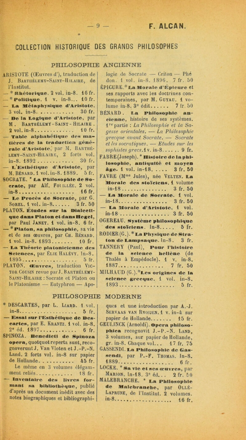 COLLECTION HISTORIQUE DES GRANDS PHILOSOPHES PHILOSOPHIE ANCIENNE ARISTOTE (Œuvres d’), traduction de J. Bartiiélemy-Saint-Hilaire, de l’Institut. — * Rhétorique. 2 vol. iu-8. 16 fr. — * Politique. 1 v. in-8... 10 fr. — La Métaphysique d’Aristote. 3 vol. in-8 30 fr. — Ue la Logique d’Aristote, par M . Barthélemy-Saint - Hilaire . 2 vol. in-8 10 fr. — Table alphabétique des ma- tières de la traduction géné- rale d'Aristote,' par M. Bartiié- lemy-Saint-Hilaire, 2 forts vol. in-8. 1892 30 fr. — L’Esthétique d’Aristote, par M. Bénard. 1 vol.in-8. 1889. 5 fr. SOCRATE. * La Philosophie de So- crate, par Alf. Foullée. 2 vol. in-8 16 fr. — Le Procès de Socrate, par G. Sorel. 1 vol. in-8 3 fr. 50 PLATON. Études sur la Dialecti- que dans Platon et dans Hegel, par Paul Janet. 1 vol. in-8. 6 fr. — * Platon, sa philosophie, sa vie et de ses œuvres, par Ch. Bénard. 1 vol. in-8. 1893 10 fr. — La Théorie platonicienne des Sciences, par Élie Halévy. !n-8. 1895 5 fr. PLATON. 4L U v res, traduction Vic- tor Cousin revue par J. Barthélemy- Saint-Hilaire : Socrate et Platon ou le Platonisme — Eutyphron — Apo- logie de Socrate — Criton — Phé don. 1 vol. in-8. 1896, 7 fr. 50 ÉPICURE.* Lu Morale d’Épicure et ses rapports avec les doctrines con- temporaines, par M. Guyau. 1 vo- lume in-8. 3° édit 7 fr. 50 BÉNARD . La Philosophie an- cienne, histoire de ses systèmes. Impartie : La Philosophie et la Sa- gesse orientales. — La Philosophie grecque avant Socrate. — Socrate et les socratiques. — Etudes sur les sophistes grecs.lv. in-8 9 fr. FABRE(Joseph). * Histoirede laphi- losopliie, antiquité et moyen âge. 1 vol. in-18 3 fr. 50 FAVRE (Mme Jules), née Velten. La Morale des stoïciens. 1 volume in-18 3 fr. 50 — La Morale de Socrate. 1 vol. in-18 3 fr. 50 — La Morale d’Aristote, 1 vol. in-18 3 fr. 50 OGEREAU. Système philosophique des stoïciens. In-8 5 fr. R0D1ER (G.). * La Physique de Stra- ton «le Lampsaque. In-8 . 3 fr. TANNEBY (Paul), Pour l'histoire de la science hellène (de Thalès à Empédocle). 1 v. in-8. 1887... 7 fr. 50 MILHAUD (G.).*Lcs origines de la science grec«iue. 1 vol. in-8. 1893 5 fr. PHILOSOPHIE MODERNE * DESCARTES, par L. Liard. 1 vol. in-8 5 fr. — Essai sur l’Esthétique de Oes- cartcs, par E. Krantz. 1 vol. in-8. 2® éd. 1897 6 fr. SPINOZA. Itenedlcti de Spinoza opéra, quotquot reperta sunt, reco- gnoverunt J. Van Vloten et J .-P.-N. Land. 2 forts vol. in-8 sur papier de Hollande 45 fr. Le même en 3 volumes élégam- ment reliés \ 8 fr. — Inventaire des livres for- mant sa bibliothè«|iie, publié d’après un document inédit avec des notes biographiques et bibliographi- ques et une introduction par A.-J. Servaas van Rvoijen. 1 v. in-4 sur papier de Hollande 15 fr. GEULINCK (Arnoldi). Opéra philoso- phica recognovit J.-P.-N. Land, 3 volumes, sur papier de Hollande, gr. in-8. Chaque vol.. . 17 fr. 75 GASSENDI. La Philosophie «le Gas- sendi, par P.-F. Thomas. In-8. 1889 6 fr. LOCKE. * Sa vie et ses œuvres, par Marion. In-18. 3e éd.. . 2 fr. 50 MALEBRANCHE. * La Philosophie de Malcbrancbe, par Ollé- Laprune, de l’Institut. 2 volumes. in-8 16 fr.