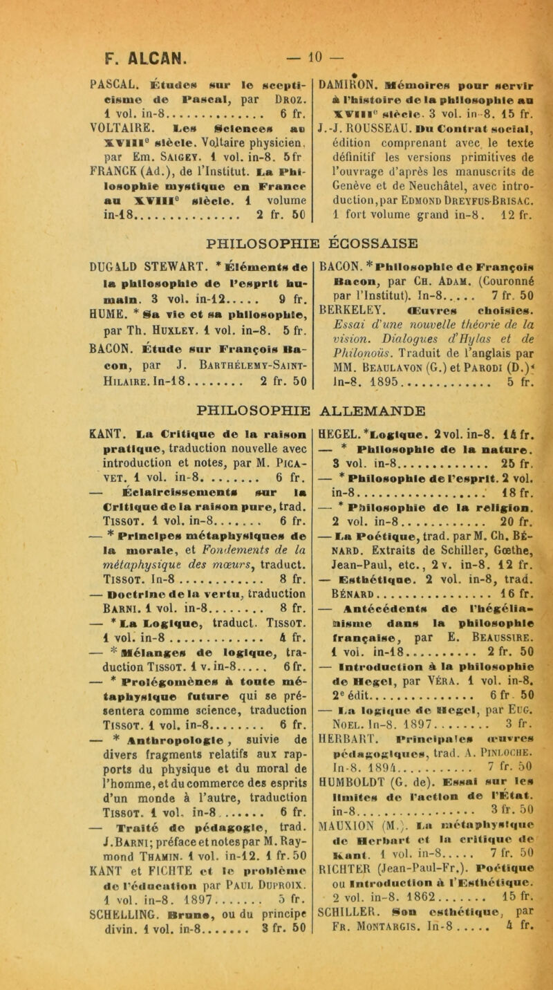 PASCAL. ÉtudoN sur I© scepti- cisme de Pascal, par Droz. 1 vol. in-8 6 fr. VOLTAIRE. Les Sciences au XVIIIe siècle. Voltaire physicien, par Em. Saigey. 1 vol. in-8. 5fr FRANCK (Ad.), de l’Institut. La Phi- losophie mystique en France au XVIIIe siècle. 1 volume in-18 2 fr. 50 DUGALD STEWART. * Éléments de la philosophie de l’esprit hu- main. 3 vol. in-12 9 fr. HUME. * Sa vie et sa philosophie, par Th. Huxley. 1 vol. in-8. 5 fr. BACON. Étude sur Frunçois Ita- con, par J. Bartrélemy-Saint- Hilaire. In-18 2 fr. 50 PHILOSOPHIE DAMIRON. Mémoires pour servir à l’histoire de la philosophie au XVIIIe' siècle. 3 vol. in-8. 15 fr. J.-J. ROUSSEAU. Ilu Contrat social, édition comprenant avec le texte définitif les versions primitives de l’ouvrage d’après les manuscrits de Genève et de Neuchâtel, avec intro- duction, par Edmond Dreyfus-Brisac. 1 fort volume grand in-8. 12 fr. I ÉCOSSAISE BACON. * Philosophie de François Bacon, par Ch. Adam. (Couronné par l’Institut). In-8 7 fr. 50 BERKELEY. Œuvres choisies. Essai d'une nouvelle théorie de la vision. Dialogues d’IJy/as et de Philonoüs. Traduit de l’anglais par MM. Beaulavon (G.) et Parodi (D.)< ln-8. 1895 5 fr. ALLEMANDE KANT. La Critique de la raison pratique, traduction nouvelle avec introduction et notes, par M. Pica- vet. 1 vol. in-8 6 fr. — Éclaircissements sur la Critique de la raison pure, trad. Tissot. 1 vol. in-8....... 6 fr. — * Principes métaphysiques de la morale, et Fondements de la métaphysique des mœurs, traduct. Tissot. In-8 8 fr. — Doctrine de la vertu, traduction Barni. 1 vol. in-8 8 fr. — * La Logique, traduct. Tissot. i vol. in-8 A fr. — * Mélanges de logique, tra- duction Tissot. 1 v. in-8 6 fr. — * Prolégomènes À toute mé- taphysique future qui se pré- sentera comme science, traduction Tissot. 1 vol. in-8 6 fr. — * Anthropologie, suivie de divers fragments relatifs aux rap- ports du physique et du moral de l’homme, et du commerce des esprits d’un monde à l’autre, traduction Tissot. 1 vol, in-8 6 fr. — Traité de pédagogie, trad. J.Barni; préface et notes par M. Ray- mond Thamin. 1 vol. in-12. 1 fr.50 KANT et F1CIITE et le problème de l’éducation par Paul Duproix. 1 vol. in-8. 1897 5 fr. SCHELLING. Bruno, ou du principe divin. 1 vol. in-8 3 fr. 50 HEGEL. ^Logique. 2 vol. in-8. 14 fr. — * Philosophie de la nature. 3 vol. in-8 25 fr. — * Philosophie de l’esprit. 2 vol. in-8 18 fr. — * Philosophie de la religion. 2 vol. in-8 20 fr. — La Poétique, trad. par M. Ch. Bé- nard. Extraits de Schiller, Goethe, Jean-Paul, etc., 2v. in-8. 12 fr. — Esthétique. 2 vol. in-8, trad. Bénard 16 fr. — Antécédents de l’hégélia- siisme dans la philosophie française, par E. Beaussire. 1 vol. in-18 2 fr. 50 — Introduction à la philosophie de Hegel, par Véra. 1 vol. in-8. 2e édit. . 6fr 50 — La logique de Hegel, par EüG. Noël. In-8. 1897 3 fr. HERBART. Principales «‘livres pédagogiques, trad. A. PlNLOCHE. In-8. 1894 7 fr. 50 HUMBOLDT (G. de). Essai sur les limites de l’action de l’État. in-8 3 fr. 50 MAUXION (M.). La métaphysique «le Herbart et la critique de Bunt. 1 vol. in-8 7 fr. 50 RICHTER (Jean-Paul-Fr.). Poétique ou Introduction ai l’Esthétique. 2 vol. in-8. 1862 15 fr. SCHILLER. Son esthétique, par Fr. Montargis. In-8 4 fr.