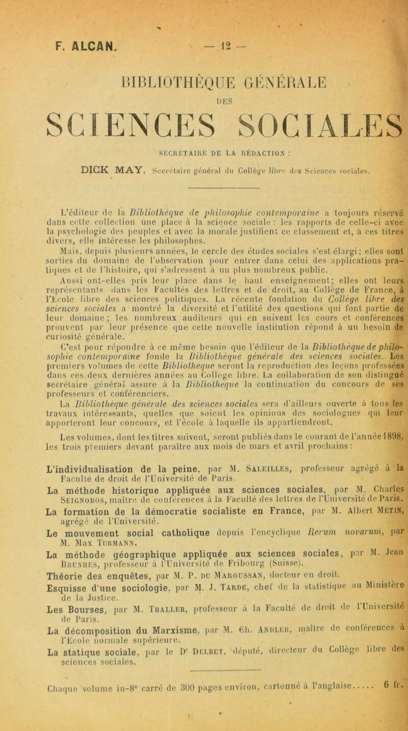 * BIBLIOTHÈQUE GÉNÉRALE UES SECRÉTAIRE DE LA RÉDACTION : DICK MAY, Secrétaire général du Collège libre des Sciences sociales. L’éditeur de la Bibliothèque de philosophie contemporaine a toujours réservé dans cette collection une place à la science sociale : les rapports de celle-ci avec la psychologie des peuples et avec la morale justifient ce classement et, à ces litres divers, elle intéresse les philosophes. Mais, depuis plusieurs années, le cercle des études sociales s’est élargi; elles sont sorties du domaine de l’observation pour entrer dans celui des applications pra- tiques et de l’histoire, qui s’adressent à un plus nombreux public. Aussi ont-elles pris leur place dans le haut enseignement; elles ont leurs représentants dans les Facultés des lettres et de droit, au Collège de France, à l’Ecole libre des sciences politiques. La récente fondation du Collège libre des sciences sociales a montré la diversité et l’utilité des questions qui font partie de leur domaine; les nombreux auditeurs qui en suivent les cours et conférences prouvent par leur présence que cette nouvelle institution répond à un besoin de curiosité générale. C’est pour répondre à ce même besoin que l'éditeur de la Bibliothèque de philo- sophie contemporaine fonde la Bibliothèque générale des sciences sociales. Les premiers volumes de cette Bibliothèque seront ia reproduction des leçons professées dans ces deux dernières années au Collège libre. La collaboration de son distingué secrétaire général assure à la Bibliothèque la continuation du concours de ses professeurs et conférenciers. La Bibliothèque générale des sciences sociales sera d’ailleurs ouverte à tous les travaux intéressants, quelles que soient les opinions des sociologues qui leur apporteront leur concours, et l’école à laquelle ils appartiendront. Les volumes, dont les titres suivent, seront publiés dans le courant de l’année 1898, les trois premiers devant paraître aux mois de mars et avril prochains: L’individualisation de la peine, par M. Saleilles, professeur agrégé a la Faculté de droit de l’Université de Paris, La méthode historique appliquée aux sciences sociales, par M. Charles Seignobos, maître de conférences à la. Faculté des lettres de l’Université de Paris. La formation de la démocratie socialiste en France, par M. Albert Métin, agrégé de l’Université. Le mouvement social catholique depuis l’encyclique Rerum novarum, par M. Max Turmann. La méthode géographique appliquée aux sciences sociales, par M. Jean Brunhes, professeur à l’Université de Fribourg (Suisse). Théorie des enquêtes, par M. P. du Maroussan, docteur en droit. Esquisse d’une sociologie, par M. J. Tarde, chef de la statistique au Ministère de la Justice. Les Bourses, par M. Thaller, professeur à la Faculté de droit de 1 Université de Paris. La décomposition du Marxisme, par M. Ch. Andler, maître de contérences à l’Ecole normale supérieure. La statique sociale, par le Dr Delbet, député, directeur du Collège lilne des( sciences sociales. Chaque volume in-8° carré de 300 pages environ, cartonné à 1 anglaise 6 IV.