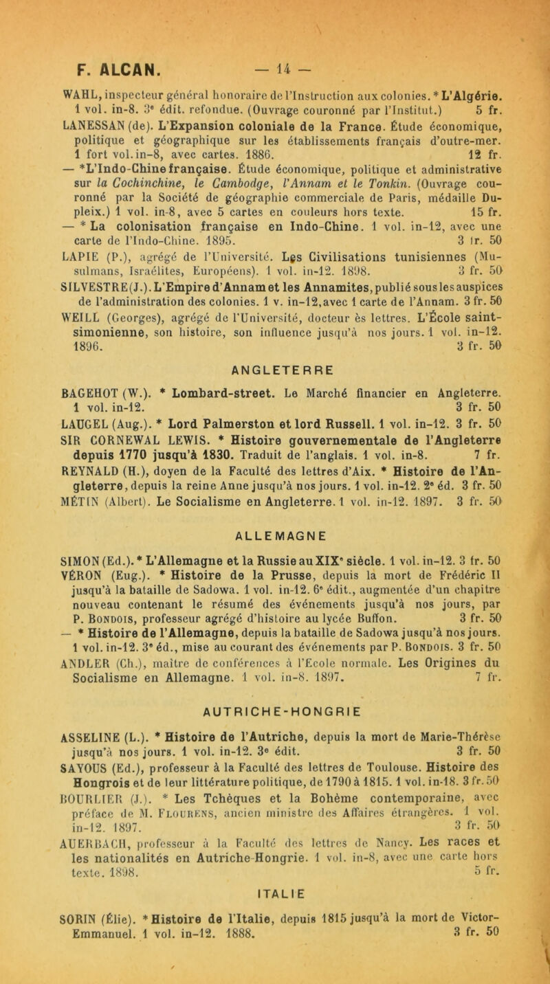 WAHL, inspecteur général honoraire de l’Instruction aux colonies. * L’Algérie. 1 vol. in-8. 3e édit, refondue. (Ouvrage couronné par l’Institut.) 5 fr. LANESSAN (de). L’Expansion coloniale de la France. Étude économique, politique et géographique sur les établissements français d’outre-mer. 1 fort vol. in-8, avec cartes. 1886. 12 fr. — *L’Indo-Chine française. Étude économique, politique et administrative sur la Gochinchine, le Cambodge, l'Annam et le Tonkin. (Ouvrage cou- ronné par la Société de géographie commerciale de Paris, médaille Du- pleix.) 1 vol. in-8, avec 5 cartes en couleurs hors texte. 15 fr. — * La colonisation française en Indo-Chine. 1 vol. in-12, avec une carte de l’Indo-Chine. 1895. 3 Ir. 50 LAPIE (P.), agrégé de l’Université. Lgs Civilisations tunisiennes (Mu- sulmans, Israélites, Européens). 1 vol. in-12. 1898. 3 fr. 50 SILVESTRE(J.).L’Empired’Annamet les Annamites, publié sous les auspices de l’administration des colonies. 1 v. in-12,avec 1 carte de l’Annam. 3 fr. 50 WEILL (Georges), agrégé de l’Université, docteur ès lettres. L’École saint- simonienne, son histoire, son inlluence jusqu’à nos jours. 1 vol. in-12. 1896. 3 fr. 50 ANGLETERRE BAGEHOT (W.). * Lombard-street. Le Marché financier en Angleterre. 1 vol. in-12. 3 fr. 50 LAUGEL (Aug.). * Lord Palmerston et lord Russell. 1 vol. in-12. 3 fr. 50 SIR CORNEWAL LEWIS. * Histoire gouvernementale de l’Angleterre depuis 1770 jusqu’à 1830. Traduit de l’anglais. 1 vol. in-8. 7 fr. REYNALD (H.), doyen de la Faculté des lettres d’Aix. * Histoire de l’An- gleterre, depuis la reine Anne jusqu’à nos jours. 1 vol. in-12. 2e éd. 3 fr. 50 MÉTIN (Albert). Le Socialisme en Angleterre. 1 vol. in-12. 1897. 3 fr. 50 ALLEMAGNE SIMON (Ed.). * L’Allemagne et la Russie au XIX' siècle. 1 vol. in-12. 3 fr. 50 VÉRON (Eug.). * Histoire de la Prusse, depuis la mort de Frédéric II jusqu’à la bataille de Sadowa. 1 vol. in-12. 6e édit., augmentée d’un chapitre nouveau contenant le résumé des événements jusqu’à nos jours, par P. Bondois, professeur agrégé d’histoire au lycée Buffon. 3 fr. 50 — * Histoire de l’Allemagne, depuis la bataille de Sadowa jusqu’à nos jours. 1 vol. in-12. 3® éd., mise au courant des événements par P. Bondois. 3 fr. 50 ANDLER (Ch.), maître de conférences à l’Ecole normale. Les Origines du Socialisme en Allemagne. 1 vol. in-8. 1897. 7 fr. AUTRICHE-HONGRIE ASSELINE (L.). * Histoire de l’Autriche, depuis la mort de Marie-Thérèse jusqu’à nos jours. 1 vol. in-12. 3e édit. 3 fr. 50 SAYOUS (Ed.), professeur à la Faculté des lettres de Toulouse. Histoire des Hongrois et de leur littérature politique, de 1790 à 1815.1 vol. in-18. 3 fr. 50 BOURLIER (J.). * Les Tchèques et la Bohème contemporaine, avec préface de M. Flourkns, ancien ministre des Affaires étrangères. 1 vol. in-12. 1897. 3 fr. 50 AUERBACH, professeur à la Faculté des lettres de Nancy. Les races et les nationalités en Autriche Hongrie. 1 vol. in-8, avec une carte hors texte. 1898. 6 fr. ITALIE SORIN (Élie). * Histoire de l’Italie, depuis 1815 jusqu’à la mort de Victor- Emmanuel. 1 vol. in-12. 1888. 3 fr. 50