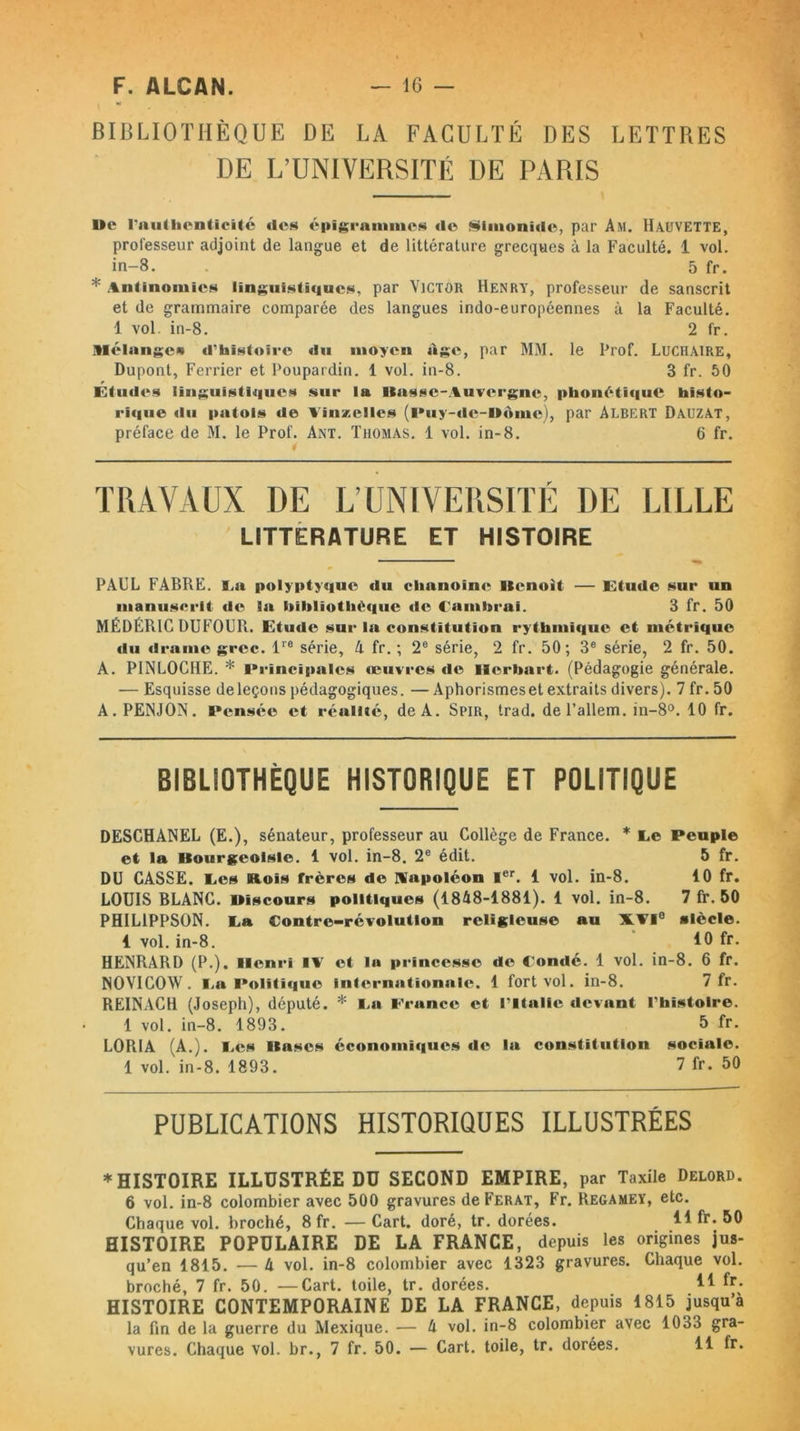 BIBLIOTHÈQUE DE LA FACULTÉ DES LETTRES DE L’UNIVERSITÉ DE PARIS Ile l’authenticité «les épïgrammes <1© Slmonide, par Am. Hauvette, professeur adjoint de langue et de littérature grecques à la Faculté. 1 vol. in-8. . 5 fr. * Antinomies linguistiques, par Victor Henry, professeur de sanscrit et de grammaire comparée des langues indo-européennes à la Faculté. 1 vol in-8. 2 fr. Mélange*» d’histoire du moyen âge, par MM. le Prof. Lucraire, Dupont, Ferrier et Poupardin. 1 vol. in-8. 3 fr. 50 Études linguistiques sur la liasse-Auvergne, phonétique histo- rique du patois de Vinzelles (Puy-de-Dôme), par Albert Dauzat, préface de M. le Prof. Ant. Thomas. 1 vol. in-8. 6 fr. 4 TRAVAUX DE L’UNIVERSITÉ DE LILLE LITTERATURE ET HISTOIRE PAUL FABRE. La polyptyque du chanoine Henoit — Etude sur un manuscrit de la bibliothèque de Cambrai. 3 fr. 50 MÉDÉRIC DUFOUR. Etude sur la constitution rythmique et métrique du drame grec. lre série, 4 fr. ; 2e série, 2 fr. 50; 3e série, 2 fr. 50. A. PINLOCIIE. * Principales œuvres «le îlerbart. (Pédagogie générale. — Esquisse de leçons pédagogiques. — Aphorismeset extraits divers). 7 fr. 50 A. PENJON. Pensée et réalité, de A. Spir, trad. del’allem. in-8°. 10 fr. BIBLIOTHÈQUE HISTORIQUE ET POLITIQUE DESCHANEL (E.), sénateur, professeur au Collège de France. * Ce Peuple et la Bourgeoisie. 1 vol. in-8. 2e édit. 5 fr. DU CASSE. Les Bois frères de napoléon 1er. 1 vol. in-8. 10 fr. LOUIS BLANC. Discours politiques (1848-1881). 1 vol. in-8. 7 fr. 50 PHIL1PPSON. La Contre-révolution religieuse au XVIe siècle. 1 vol. in-8. 10 fr. HENRARD (P.). Henri IV et la princesse de Cornié. 1 vol. in-8. 6 fr. NOVIGOW. La Politique internationale. 1 fort vol. in-8. 7 fr. REINACH (Joseph), député. * La France et l’Italie devant l’histoire. 1 vol. in-8. 1893. 5 fr. LORIA (A.). Les Bases économiques «le la constitution sociale. 1 vol. in-8. 1893. 7 fr. 50 PUBLICATIONS HISTORIQUES ILLUSTRÉES * HISTOIRE ILLUSTRÉE DU SECOND EMPIRE, par Taxile Delord. 6 vol. in-8 colombier avec 500 gravures deFERAT, Fr. Regamey, etc. Chaque vol. broché, 8fr. — Cart. doré, tr. dorées. ** fr. 50 HISTOIRE POPULAIRE DE LA FRANCE, depuis les origines jus- qu’en 1815. — 4 vol. in-8 colombier avec 1323 gravures. Chaque vol. broché, 7 fr. 50. —Cart. toile, tr. dorées. If fr- HISTOIRE CONTEMPORAINE DE LA FRANCE, depuis 1815 jusqu’à la fin de la guerre du Mexique. — 4 vol. in-8 colombier avec 1033 gra- vures. Chaque vol. br., 7 fr. 50. — Cart. toile, tr. dorées. 11 fr.