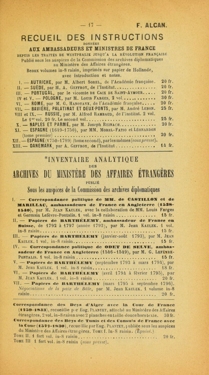 RECUEIL DES INSTRUCTIONS DONNÉES AUX AMBASSADEURS ET MINISTRES DE FRANCE DEPUIS LES TRAITÉS DE WESTPHALIE JUSQU’A LA RÉVOLUTION FRANÇAISE Publié sous les auspices de la Commission des archives diplomatiques au Ministère des Affaires étrangères. Beaux volumes in-8 raisin, imprimés sur papier de Hollande, avec Introduction et notes. I. — AUTRICHE, par M. Albert Sorel, de l’Académie française. 20 fr. II. t- SUÈDE, par M. A. Geffroy, de l’Institut 20 fr. [II. — PORTUGAL, par le vicomte de Caix de Saint-Aymour 20 fr. IV et V. — POLOGNE, par M. Louis Farges, 2 vol 30 fr. VI — ROME, par M. G. Hanotaux, de l’Académie française 20 fr. VU. — BAVIÈRE, PALATINAT ET DEUX PONTS, par M. André Lebon. 25 fr. VIII et IX.— RUSSIE, par M. Alfred Rambaud, de l’institut. 2 vol. Le 1er vol. 20 fr. Le second vol 25 fr. X. — NAPLES ET PARME, par M. Joseph Reinach 20 Ir. XI. — ESPAGNE (1649-1750), par MM. Morel-Fatio et Léonardon (tome premier) 20 fr. XII. — ESPAG NE (1750-1789) (tome second), par les mêmes (sous presse). XIII. — DANEMARK par A. Geffroy, de l’Institut 14 fr. ■inventaire analytique DES ARCHIVES DU MINISTÈRE DIS AFFAIRES ÉTRANGÈRES PUBLIÉ Sous les auspices de la Commission des archives diplomatiques I. — Correspondance politique de Mil. de €A§TlLLOI et de MARILLAC, ambassadeurs de France en Angleterre (1588- *540), par M. Jean Kaulek, avec la collaboration de MM. Louis Farges et Germain Lefèvre-Pontalis. 1 vol. in-8 raisin 15 fr. II. — Papiers de BARTHÉLEMY, ambassadeur de France en Suisse, de 1792 à 1797 (année 1792], par M. Jean Kaulek. 1 vol. in-8 raisin 15 fr. III. — Papiers de BlARTBlÉCEitlT (janvier-août 1793), par M. Jean Kaulek. 1 vol. in-8 raisin 15 fr. IV. — Correspondance politique de ODET DE SECTE, ambas- sadeur de France en Angleterre (1546-1549), par M. G. LefÈvre- Pontalis. 1 vol. in-8 raisin 15 fr. V. — Papiers «le BiR i'HELEMY (septembre 1793 à mars 1794), par M. Jean Kaulek. 1 vol. in-8 raisin 18 fr. VI. —Papiers de ICA HT IB E CE M Y (avril 1794 à février 1795), par M. Jean Kaulek. 1 vol. in-8 raisin 20 fr. VII. — Papiers de ISA lt THE CE ill V (mars 1795 à septembre 1796). Négociations cle la paix de Bâle, par M. Jean Kaulek. 1 volume in-8 raisin 20 fr. Correspondance «les Deys d’Alger avec la Cour «le France (■■950-1 Sa»), recueillie p »r Eug. Plantet, attaché au Ministère des Affaires étrangères. 2 vol. in-8raisinavec2 planchesentaille-doucehorstexte. 30fr. ’ Correspondance des BBeys de Tunis et «les Consuls «le France avec la Cour (i599-BSao), recuedlie par Eug. Plantet, publiée sous les auspices du Ministère des Affaires étrangères. Tome!. In-8 raisin. (Épuisé.) Tome II. 1 fort vol. in-8 raisin 20 fr. Tome 111 1 fort vol. in-8 raisin (sous presse).