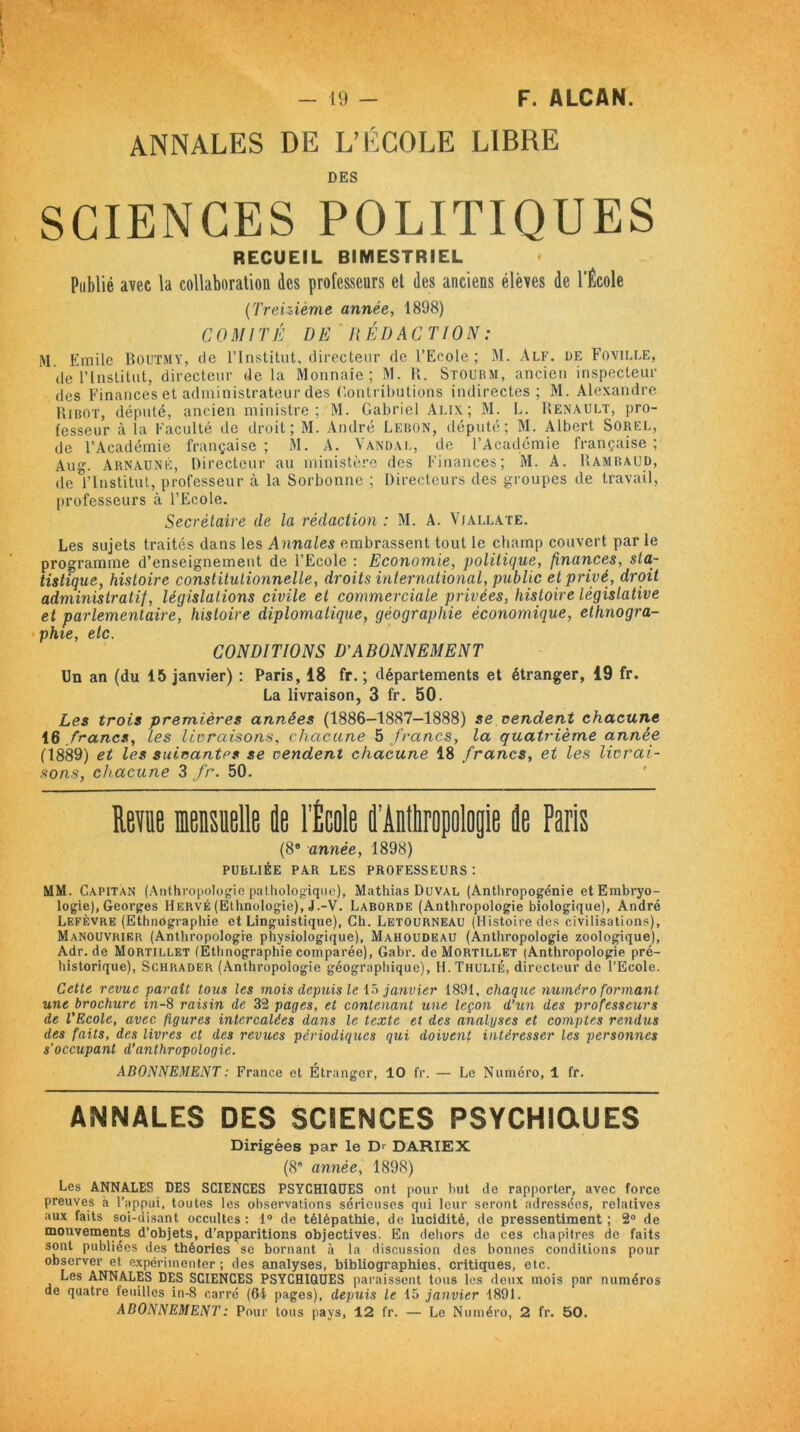 ANNALES DE L’ÉCOLE LIBRE DES SCIENCES POLITIQUES RECUEIL BIMESTRIEL Publié avec la collaboration des professeurs et des anciens élèves de l’École (Treizième année, 1898) COMITÉ DE' RÉDACTION : M Emile Boutmy, tle l’Institut, directeur de l’Ecole; M. Alf. de Foville, de l’Institut, directeur de la Monnaie; M. K. Stourm, ancien inspecteur des Finances et administrateur des Contributions indirectes; M. Alexandre Hibot, député, ancien ministre ; M. Gabriel Alix; M. L. Renault, pro- fesseur à la Faculté de droit; M. André Lebon, député; M. Albert Sorel, de l’Académie française ; M. A. Vandal, de l’Académie française ; Aug. Arnauné, Directeur au ministère des Finances; M. A. Uamraud, de l’Institut, professeur à la Sorbonne ; Directeurs des groupes de travail, professeurs à l’Ecole. Secrétaire de la rédaction : M. A. Viallate. Les sujets traités dans les Annales embrassent tout le champ couvert par le programme d’enseignement de l’Ecole : Economie, politique, finances, sta- tistique, histoire constitutionnelle, droits international, public et privé, droit administratif, législations civile et commerciale privées, histoire législative et parlementaire, histoire diplomatique, géographie économique, ethnogra- pfiie sic CONDITIONS D'ABONNEMENT On an (du 15 janvier) : Paris, 18 fr. ; départements et étranger, 19 fr. La livraison, 3 fr. 50. Les trois premières années (1886-1887-1888) se vendent chacune 16 francs, les livraisons, chacune 5 francs, la quatrième année (1889) et tes suivantes se vendent chacune 18 francs, et les livrai- sons, chacune 3 fr. 50. Revue mensuelle de l’École d’Antliropologie de Paris (86 année, 1898) publiée par les professeurs: MM. Capitan (Anthropologie pathologique), Mathias Duval (Anthropogénie et Embryo- logie), Georges Hervé (Ethnologie), J.-V. Laborde (Anthropologie biologique), André Lefèvre (Ethnographie et Linguistique), Ch. Letourneau (Histoire des civilisations), Manouvrier (Anthropologie physiologique), Mahoudeau (Anthropologie zoologique), Adr.de Mortillet (Ethnographie comparée), Gabr. de Mortillet (Anthropologie pré- historique), Schrader (Anthropologie géographique), H. Thulié, directeur de l’Ecole. Cette revue parait tous les mois depuis le 15 janvier 1891, chaque numéro formant une brochure in-8 raisin de 32 pages, et contenant une leçon d’un des professeurs de l’Ecole, avec figures intercalées dans le texte et des analyses et comptes rendus des faits, des livres et des revues périodiques qui doivent intéresser les personnes s’occupant d’anthropologie. ABONNEMENT : France et Étranger, 10 fr. — Le Numéro, 1 fr. ANNALES DES SCIENCES PSYCHIQUES Dirigées par le Dr DARIEX (8* année, 1898) Les ANNALES DES SCIENCES PSYCHIQUES ont pour but de rapporter, avec force preuves à l’appui, toutes les observations sérieuses qui leur seront adressées, relatives aux faits soi-disant occultes: 1° de télépathie, de lucidité, de pressentiment; 2° de mouvements d’objets, d’apparitions objectives. En dehors de ces chapitres de faits sont publiées des théories se bornant à la discussion des bonnes conditions pour observer et expérimenter ; des analyses, bibliographies, critiques, etc. Les ANNALES DES SCIENCES PSYCHIQUES paraissent tous les deux mois par numéros de quatre feuilles in-8 carré (61 pages), depuis le 15 janvier 1891. ABONNEMENT : Pour tous pays, 12 fr. — Le Numéro, 2 fr. 50.