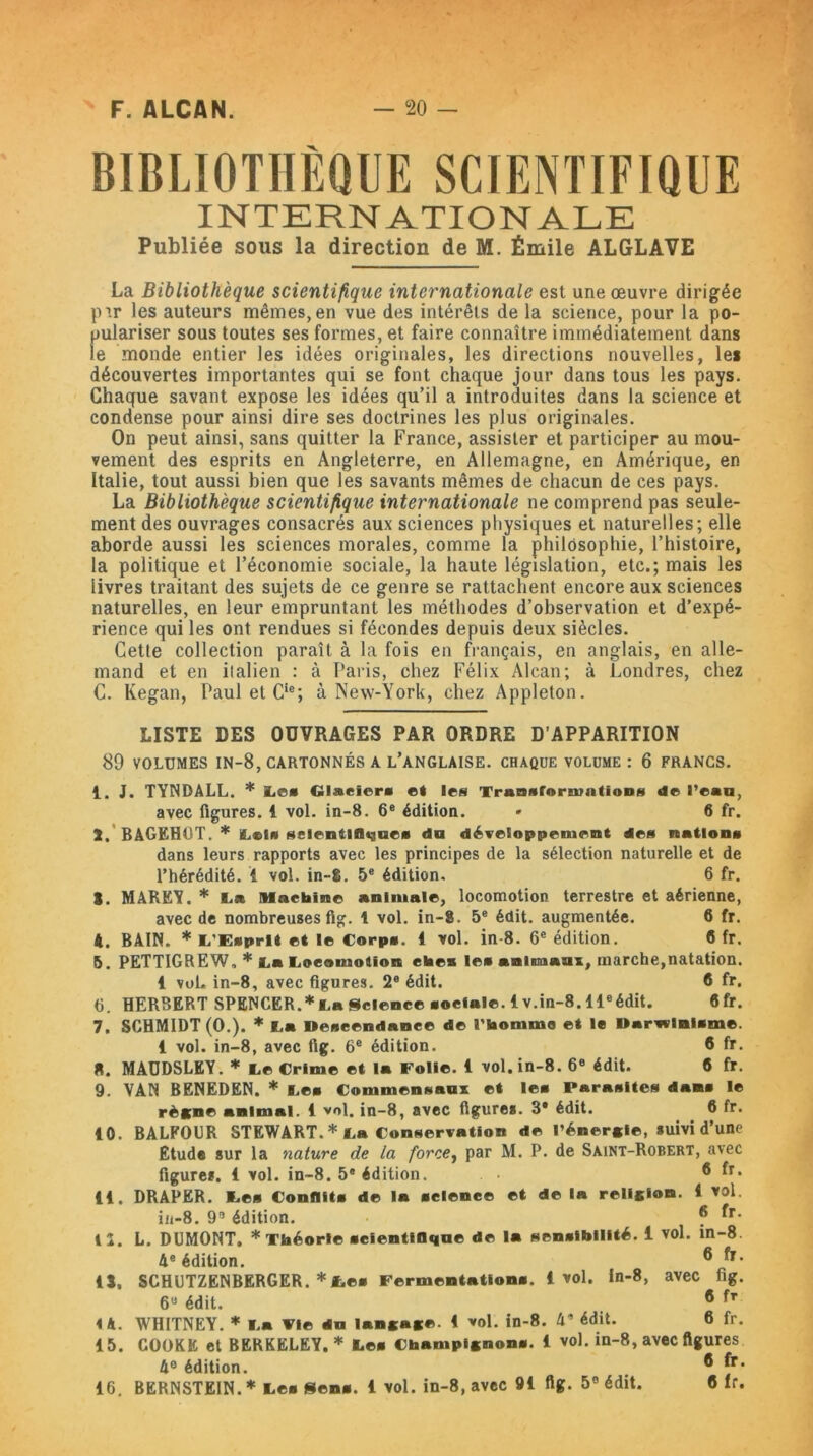 BIBLIOTHÈQUE SCIENTIFIQUE INTERNATIONALE Publiée sous la direction de M. Émile ALGLAVE La Bibliothèque scientifique internationale est une œuvre dirigée pir les auteurs mêmes, en vue des intérêts de la science, pour la po- pulariser sous toutes ses formes, et faire connaître immédiatement dans le monde entier les idées originales, les directions nouvelles, les découvertes importantes qui se font chaque jour dans tous les pays. Chaque savant expose les idées qu’il a introduites dans la science et condense pour ainsi dire ses doctrines les plus originales. On peut ainsi, sans quitter la France, assister et participer au mou- vement des esprits en Angleterre, en Allemagne, en Amérique, en Italie, tout aussi bien que les savants mêmes de chacun de ces pays. La Bibliothèque scientifique internationale ne comprend pas seule- ment des ouvrages consacrés aux sciences physiques et naturelles; elle aborde aussi les sciences morales, comme la philosophie, l’histoire, la politique et l’économie sociale, la haute législation, etc.; mais les livres traitant des sujets de ce genre se rattachent encore aux sciences naturelles, en leur empruntant les méthodes d’observation et d’expé- rience qui les ont rendues si fécondes depuis deux siècles. Cette collection paraît à la fois en français, en anglais, en alle- mand et en italien : à Paris, chez Félix Alcan; à Londres, chez C. Kegan, Paul et Cie; à New-York, chez Appleton. LISTE DES OUVRAGES PAR ORDRE D’APPARITION 89 VOLUMES IN-8, CARTONNÉS A L’ANGLAISE. CHAQUE VOLUME : 6 FRANCS. 1. J. TYNDALL. * Le* Glaciers et les Transformations de l’eau, avec figures. 4 vol. in-8. 6e édition. * 6 fr. 2, BAGEHOT. * Lel* scientifique* du développement des nations dans leurs rapports avec les principes de la sélection naturelle et de l’hérédité. 4 vol. in-Ê. 5e édition. 6 fr. S. MARËY. * La Machine animale, locomotion terrestre et aérienne, avec de nombreuses fig. 1 vol. in-8. 5e édit, augmentée. 6 fr. A. BAIN. * L'Esprit et le Corps. 4 vol. in 8. 6e édition. 6 fr. 5. PETTIGREW, * La Locomotion cites le* animaux, marche,natation. 4 vol. in-8, avec figures. 2e édit. 6 fr. fi. HERBERT SPENCER.*La Science sociale. 4v.in-8.11eédit. 6fr. 7. SCHMIDT (O.). * La Descendance de l'homme et le Darwinisme. 4 vol. in-8, avec fig. 6e édition. 6 fr. 8. MADDSLEY. * Le Crime et la Folie. 4 vol. in-8. 6e édit. 6 fr. 9. VAN BENEDEN. * Les Commensaux et le* Parasites dans le règne animal. 4 vol. in-8, avec figures. 3* édit. 6 fr. 40. BALFOUR STEWART. * La Conservation de l'énergie, suivi d’une Etude sur la nature de la force, par M. P. de Saint-Robert, avec figures. 4 vol. in-8. 5e édition. ® *r* 44. DRAPER. Les Conflits de la science et de la religion. 4 vol. in-8. 95 édition. ® 12. L. DUMONT. * Théorie scientifique de la sensibilité, i vol. in-8. 4e édition. ® fr* 45, SCHUTZENBERGER. *Les Fermentation*. 4 vol. In-8, avec fig. 6U édit. ® i à. WHITNEY. * La Fie du langage. 4 vol. in-8. 4’ édit. 6 fr. 45. COOKE et BERKELEY. * Les Champignon*. 4 vol. in-8, avec figures 4° édition. ® [r* 46. BERNSTEIN.* Les Sens. 4 vol. in-8, avec 94 fig. 5° édit. 6fr.