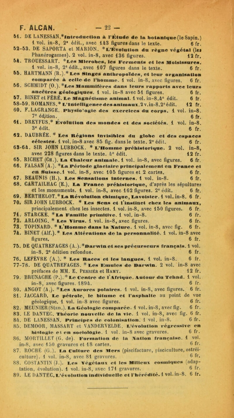 61. DE LANESSAN.^introduction à l’Étude de la botanique (le Sapin,) 1 vol, in-8, 2* édit., avec 143 figures dans le texte. 6 fr. 62- 53. DE SAPORTA et MARION. * L’Évolution du règne végétal (les Phanérogames). 2 vol. in-8, avec 136 figures. 12 fr. 54. TROUESSART. *L©s Microbes, les Ferments et les Moisissures. 1 vol. in-8, 2e édit., avec 107 figures dans le texte. 6 fr. 56. HARTMANN (R.),* Les Singes anthropoïdes, et leur organisation comparée à celle de l’homme. 1 vol. in-8, avec figures. 6 fr. 56. SCHMIDT (0.). *Les Mammifères dans leurs rapports avec leurs ancêtres géologiques. 1 vol. in-8 avec 51 figures. 6 fr. 57. BINET et FËRÉ. Le Magnétisme animal. 1 vol. in-8.4e édit. 6 fr. 58-59. ROMANES.* L’Intelligencedesanimaux.2 v.in-8.2eédit. 12 fr. 60. F.LAGRANGE. Physiologie des exercices du corps. 1 vol. in-8. 7e édjtion. 6 fr. 61. DREYFUS.* Évolution des mondes et des sociétés. 1 vol. in-8. 3e édit. 6 fr. 62. DÂUBRÉE. * Les Régions Invisibles du globe et des espaces célestes. 1 vol. in-8 avec 85 fig. dans le texte. 2e édit. 6 fr. 63- 64. SIR JOHN LUBBOCK. * L’Homme préhistorique. 2 vol. in-8, avec 228 figures dans le texte. 4° édit. 12 fr. 65. RICHET (Ch.). La Chaleur animale. 1 vol. in-8, avec figures. 6 fr. 66. FALSAN (A.). *La Période glaciaire principalement en France et en Suisse.1 vol. in-8, avec 105 figures et 2 cartes. 6 fr. 67. BEAUNIS (H.). Les Sensations Internes. 1 vol. in-8. 6 fr. 68. CARTAILHAC (E.). La France préhistorique, d’après les sépultures et les monuments. 1 vol. in-8, avec 162 figures. 2e édit. 6 fr. 69. BERTHELOT.* La Révolution chimique, Lavoisier. 1 vol. in-8. 6 fr. 70. SIR JOHN LUBBOCK. * Les Sens et l’instinct chez les animaux, principalement chez les insectes. 1 vol. in-8, avec 150 figures. 6 fr. 71. STABCKE. *La Famille primitive. 1 vol. in-8. 6 fr. 72. ARLOING. * Les Virus. 1 vol. in-8, avec figures. 6 fr. 73. TOPINARD. * (/Homme dans la Nature. 1 vol. in-8, avec fig. 6 fr. 74. BINET (Alf.).* Les Altérations de la personnalité. 1 vol. in-8 avec figures. 6 fr. 75. DE QUATREFAGES (A.). *Rarxvln et ses précurseurs français. 1 vol. in-8. 2e édition refondue. 6 fr. 76. LEFÈVRE (A.). * Les Races et les langues. 1 vol. in-8. 6 fr. 77-78. DE QUATREFAGES. * Les Emules de Darwin. 2 vol. in-8 avec préfaces de MM. E. Perriér et Hamy. 12 fr. 79. BRUNACHE (P.).* Le Centre de l’Afrique. Autour du Tchad. 1 vol. in-8, avec figures. 1894. 6 fr. 80. ANGOT (A,). *Les Aurores polaires. 1 vol. in-8, avec figures. 6 fr. 81. JACCARD. Le pétrole, le bitume et l’asphalte au point de vue géologique. 1 vol. in-8 avec figures. 6 fr. 82. MEUNIER (Stan.). La Géologie comparée. 1 vol. in-8, avec fig. 6 fr. 83. LE DANTEC. Théorie nouvelle de la vie. 1 vol. in-8, avec fig. 6 fr. 84. DE LANESSAN. Principes de colonisation. 1 vol. in-8. 6 fr. 85. DEMOOR, MASSART et VANDERVELDE. L’évolution régressive en biologie et en sociologie. 1 vol. in-8 avec gravures. 6 fr. 86. MORTILLET (G. de). Formation de la Nation française. 1 vol. in-8, avec 150 gravures et 18 cartes. 6 fr. 87. ROCHË (G.). La Culture des Mers (piscifacture, pisciculture, ostréi- culture). 1 vol. in-8, avec 81 gravures. 6 fr. 88. COSTANTIN (J.). Les végétaux et les Milieux cosmiques (adap- tation, évolution). 1 vol. in-8, avec 171 gravures. 6 tr. 89. LE DANTEC. L’évolution individuelle et l'hérédité. 1 vol. in-8. 6 fr.