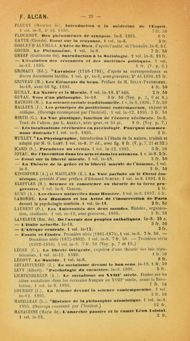 / FLEURY (Maurice de). Introduction à la médecine «le l’Lsprit. 1 vol. in-8, 4e éd. 1898. 7 fr. 50 FLOURNOY. »es phénomènes de synopsie. In-8. 1893. 6 fr. GAYTE (Claude). Essai sur la croyance. 1 vol. in-8. 3 fr. GOBLET D’ALVIELLA. L'idée de ilicu, d’aprèsl’anthr. et l’histoire.In-8. 6 f. GOURD. Le Phénomène. 1 vol. in-8. 7 fr. 50 GREEF (Guillaume de), introduction & la Sociologie. 2 vol. in-8. 10 fr. — L'évolution des croyances et des doctrines politiques. 1 vol. in-12. 1895. 4 fr. (V. p. G.) GRIMAUX (Ed.). * Lavoisier (1748-1794), d’après sa correspondance et divers documents inédits. 1 vol. gr. in-8, avec gravures. 2e éd.1896.15 fr. GRIVEAU (M.).los Éléments du beau. Préface de M. Sully-Prudhomme. In-18, avec 60 fig. 1893. 4 fr. 50 GUILLY. La Mature et la Morale. 1 vol. in-18. 2e édit. 2 fr. 50 GUYAU. Vers d'un philosophe. In-18. 3 fr. 50 (Voy. p. 3, 6 et 9.) HAUR10U(M.). La science sociale traditionnelle.! v. in-8.1896. 7 fr.50 HALLEUX (J.). Les principes du positivisme contemporain, exposé et critique. (Ouvrage récompensé par F Institut). 1 vol. in-12. 1895. 3 fr. 50 HIRTH (G.). La Vue plastique, fonction de l'écorce cérébrale, ln-8. Trad.de l’allem. par L. Arréat, avec grav.et 34 pl. 8 fr. (Voy. p. 7.) — Les localisations cérébrales en psychologie. Pourquoi sommes- nous distraits? 1 vol. in-8. 1895. 2 fr. HUXLEY.* La Physiographie, introduction à l’étude de la nature, traduit et adapté par M. G. Lamy. 1 vol. in-8. 3e éd., avec fig. 8 fr. (V. p. 7, 21 et 32.) ICARD (S.). Paradoxes ou vérités. 1 vol. in-12. 1895. 3 fr. 50 JOYAU. Ile l'Invention dans les arts etdansles sciences. 1 v. in-8. 5 fr. — Lssai sur la liberté morale. 1 vol. in-18. 3 fr. 50 — La Théorie de la grâce et la liberté morale de l'homme. 1vol. in-8. 2 fr. 50 KINGSFORD (A.) et MAITLAND (E.). La Voie parfaite ou le Christ éso- térique, précédé d’une préface d’Edouard Schdre. 1 vol. in-8. 1892. 6 fr. KLEFFLER (H.). Science et conscience ou théorie de la force pro- gressive. 3 vol. in-8. Chacun. 4 fr. KUMS (A.). Les choses naturelles dans Homère. 1 vol. in-8. 1897. 5 fr. LABORDE. Les Hommes et les Actes de l'Insurrection de Paris devant la psychologie morbide. 1 vol. in-18. 2 fr. 50 LAURENT (O.). Les Lnîversités des deux mondes. Histoire, organisa- tion, étudiants. 1 vol. in-12, avec gravures. 1895. 3 fr. 50 LAVELEYE (Em. de). Me l'avenir des peuples catholiques. In-8. 25 c. — L'Italie actuelle. In-18. 3 fr. 50 — L’Afrique centrale. 1 vol. in-12. 3 fr. — Lssai s et Études. Première série (1861-1875). 4 vol. in-8. 7 fr. 50. — Deuxième série (1875-1882). 1 vol. in-8. 7 fr. 50. — Troisième série (1892-1894). 1 vol. in-8. 7 fr. 50 (Voy. p. 7 et 15.) LÉGER (C.). La liberté intégrale, esquisse d’une théorie des lois répu- blicaines. 1 vol. in-12. 1896. 1 fr.50 LEGOYT. Le Suicide. 1 vol. in-8. 3 fr. LETAINTUUIER (J.). Le socialisme devant le bon sens, in-18. 1 fr. 50 LEVY (Albert). * Psychologie «lu caractère, in-8. 1896. 5 fr. LIC1ITENBERGER (A.). Le socialisme au VVHIC siècle. Etudes sur les idées socialistes dans les écrivains français au XVIIIe siècle, avant la Révo- lution. 1 vol. in-8. 1895. 7 fr. 50 LOURBET (J.). La femme devant la science contemporaine. 1 vol. in-12. 1895. 2 fr. 50 MABILLEAU (L.). ^Histoire de la philosophie atomistique. 1 vol. in-8. 1895. (Ouvrage couronné par l’Institut.) 12 fr. MANACÉINE (Marie de). L'anarchie passive et le comte Léon Tolstoï. 1 vol. in-18. 2 fr.