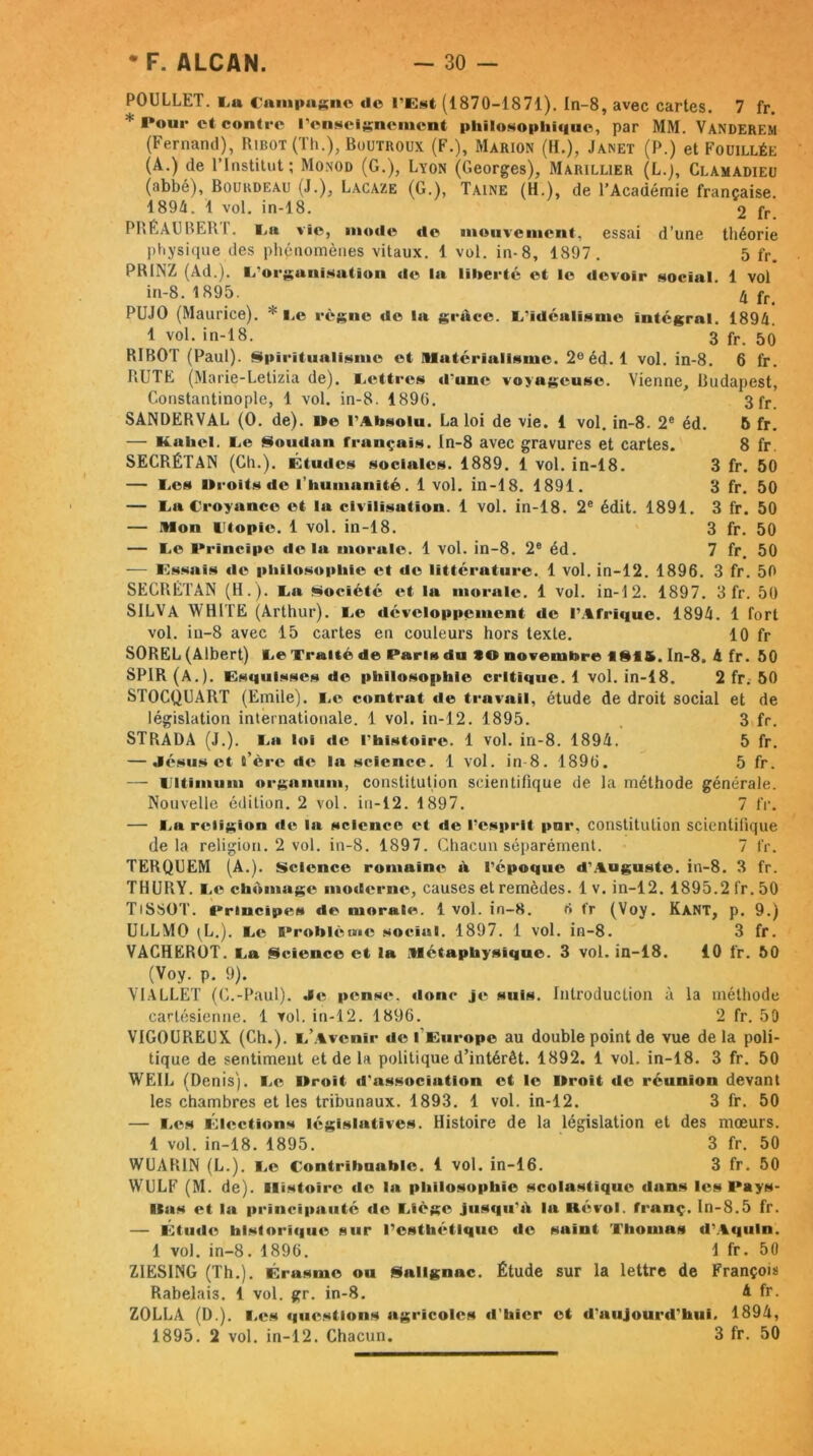 POULLET. La Campagne «le l'Est (1870-1871). In-8, avec cartes. 7 fr. * Pour et contre l'enseignement philosoplii«iue, par MM. Vanderem (Fernand), Ribot (Th.), Boutroux (F.), Marion (H.), Janet (P.) et Fouillée (A.) de l’Institut; Monod (G.), Lyon (Georges), Marillier (L.j, Clamadieu (abbé), Bourdeau (J.), Lacaze (G.), Taine (H.), de l’Académie française. 1894. 1 vol. in-18. 2 fr PRÉAUBER1. l u vie, mode «le mouvement, essai d’une théorie physique des phénomènes vitaux. 1 vol. in-8, 1897. 5 fr. PRINZ (Ad.). L'organisation «le la liberté et le devoir social. 1 vol in-8. 1895. 4 fr PUJO (Maurice). * Le règne de la grâce. L'idéalisme intégral. 1894. 1 vol. in-18. 3 fr- 50 RIBOT (Paul). Spiritualisme et î»Iatérialisme. 2e éd. 1 vol. in-8. 6 fr. BUTE (Marie-Letizia de). Lettres d'une voyageuse. Vienne, Budapest, Constantinople, 1 vol. in-8. 189(5. 3 fr. SANDERVAL (0. de), lie l'Absolu. La loi de vie. 1 vol. in-8. 2e éd. 5 fr. — Kohol. Le Somlan français. In-8 avec gravures et cartes. 8 fr. SECRÉTAN (Ch.). Étu«les sociales. 1889. 1 vol. in-18. 3 fr. 50 — Les Droits de l’humanité. 1 vol. in-18. 1891. 3 fr. 50 — La Croyance et la civilisation. 1 vol. in-18. 2e édit. 1891. 3 fr. 50 — Mon Utopie. 1 vol. in-18. 3 fr. 50 — Le Principe delà morale. 1 vol. in-8. 2e éd. 7 fr. 50 — Essais «le philosophie et de littérature. 1 vol. in-12. 1896. 3 fr. 50 SECRÉTAN (H.). La Société et la morale. 1 vol. in-12. 1897. 3 fr. 50 SILVA WHITE (Arthur). Le développement de l’Afrique. 1894. 1 fort vol. in-8 avec 15 cartes en couleurs hors texte. 10 fr SOREL (Albert) Le Traité de Paris du *© novembre flSf&. In-8. 4 fr. 50 SPIR (A.). Esquisses de phil«>sog>liie critique. 1 vol. in-18. 2 fr. 50 STOCQUART (Emile). Le contrat «le travail, étude de droit social et de législation internationale. 1 vol. in-12. 1895. 3 fr. STRADA (J.). La loi «le l'histoire. 1 vol. in-8. 1894. 5 fr. — Jésus et t’ère «le la science. 1 vol. in-8. 1896. 5 fr. —- Lltimum organum, constitution scientifique de la méthode générale. Nouvelle édition. 2 vol. in-12. 1897. 7 fr. — La religion «le la science et de l’esprit par, constitution scientifique delà religion. 2 vol. in-8. 1897. Chacun séparément. 7 IV. TERQUEM (A.). Science romaine à l'époque d’Auguste, in-8. 3 fr. THURY. Le chômage moderne, causes et remèdes. 1 v. in-12. 1895.2 fr. 50 TiSSOT. Principe:* de morale. 1vol. in-8. ri fr (Voy. Kant, p. 9.) ULLMO (L.). L<^ Problème social. 1897. 1 vol. in-8. 3 fr. VACHERÜT. La Science et la Métaphysique. 3 vol. in-18. 10 fr. 50 (Voy. p. 9). VIALLET (C.-Paul). Je pense, donc je suis. Introduction à la méthode cartésienne. 1 vol. in-12. 1896. 2 fr. 50 VIGOUREUX. (Ch.), l’a venir de I Europe au double point de vue delà poli- tique de sentiment et de la politique d’intérêt. 1892. 1 vol. in-18. 3 fr. 50 WEIL (Denis). Le Droit d'association et le Droit de réunion devant les chambres et les tribunaux. 1893. 1 vol. in-12. 3 fr. 50 — Les Élections législatives. Histoire de la législation et des mœurs. 1 vol. in-18. 1895. 3 fr. 50 WUAR1N (L.). Le Contribuable. 1 vol. in-16. 3 fr. 50 WULF (M. de). Histoire de la philosophie scolastique dans les Pays- lias et la principauté «le Liège jus<i«i'â la K«‘vol. franç. In-8.5 fr. — Elude historique sur l'esthétique «le suint Thomas «l'Aquin. 1 vol. in-8. 1896. 1 fr. 50 ZIESING (Th.). Érasme ou Sallgnac. Étude sur la lettre de François Rabelais. 1 vol. gr. in-8. 4 fr. ZOLLA (D.). Les questions agricoles «Chier et d'aujourd'hui, 1894, 1895. 2 vol. in-12. Chacun. 3 fr. 50