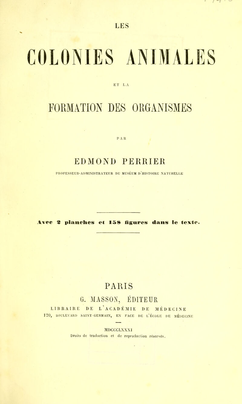 LES ET L A PAIl EDMOND PERRIER PROFESSEUR-ADMINISTRATEUR DU MUSÉUM «'HISTOIRE NATURELLE Avec ® planches et 15$ figures «lavis le texte. PARIS G. MASSON, ÉDITEUR LIBRAIRE DE LACADÉMIE I)E MÉDECINE 120, BOULEVARD SAINT-GERMAIN, EN FACE DE L’ÉCOLE DE MEDECINE MDCCCLXXXI Droits de traduction et de reproduction réservés.