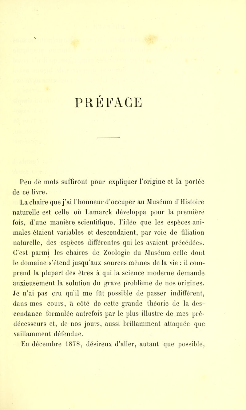 PRÉFACE Peu de mots suffiront pour expliquer l’origine et la portée de ce livre. La chaire que j’ai l’honneur d’occuper au Muséum d'Histoire naturelle est celle où Lamarck développa pour la première fois, d’une manière scientifique, l’idée que les espèces ani- males étaient variables et descendaient, par voie de filiation naturelle, des espèces différentes qui les avaient précédées. C’est parmi les chaires de Zoologie du Muséum celle dont le domaine s’étend jusqu’aux sources mêmes de la vie : il com- prend la plupart des êtres à qui la science moderne demande anxieusement la solution du grave problème de nos origines. Je n’ai pas cru qu’il me fût possible de passer indifférent, dans mes cours, à côté de cette grande théorie de la des- cendance formulée autrefois par le plus illustre de mes pré- décesseurs et, de nos jours, aussi brillamment attaquée que vaillamment défendue. Eu décembre 1878, désireux d’aller, autant que possible,