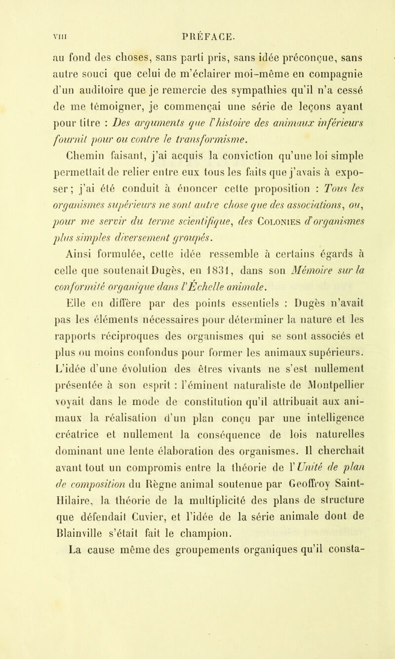 au fond des choses, sans parti pris, sans idée préconçue, sans autre souci que celui de m’éclairer moi-même en compagnie d’un auditoire que je remercie des sympathies qu’il n’a cessé de me témoigner, je commençai une série de leçons ayant pour titre : Des arguments que T histoire des animaux inférieurs fournit pour ou contre Je transformisme. Chemin faisant, j’ai acquis la conviction qu’une loi simple permettait de relier entre eux tous les faits que j’avais à expo- ser ; j’ai été conduit à énoncer cette proposition : Tous les organismes supérieurs ne sont autre chose que des associations, o?/, pour me servir du terme scientifique, des Colonies et organismes plus simples diversement groupés. Ainsi formulée, cette idée ressemble à certains égards à celle que soutenait Dugès, en 1831, dans son Mémoire sur la r conformité organique dans VEchelle animale. Elle en diffère par des points essentiels : Dugès n’avait pas les éléments nécessaires pour déterminer la nature et les rapports réciproques des organismes qui se sont associés et plus ou moins confondus pour former les animaux supérieurs. L’idée d’une évolution des êtres vivants ne s’est nullement présentée à son esprit : l’éminent naturaliste de Montpellier voyait dans le mode de constitution qu’il attribuait aux ani- maux la réalisation d’un plan conçu par une intelligence créatrice et nullement la conséquence de lois naturelles dominant une lente élaboration des organismes. Il cherchait avant tout un compromis entre la théorie de X Unité de plan de composition du Règne animal soutenue par Geoffroy Saint- Hilaire, 1a, théorie de la multiplicité des plans de structure que défendait Cuvier, et l’idée de la série animale dont de Blainville s’était fait le champion. La cause même des groupements organiques qu’il consta-