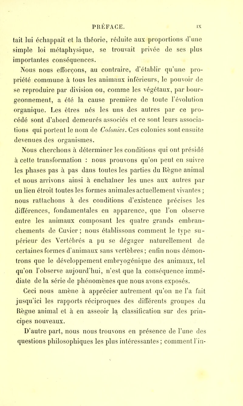 tait lui échappait et la théorie, réduite aux proportions d’une simple loi métaphysique, se trouvait privée de ses plus importantes conséquences. Nous nous efforçons, au contraire, d’établir qu’une pro- priété commune à tous les animaux inférieurs, le pouvoir de se reproduire par division ou, comme les végétaux, par bour- geonnement, a été la cause première de toute l’évolution organique. Les êtres nés les uns des autres par ce pro- cédé sont d’abord demeurés associés et ce sont leurs associa- tions qui portent le nom de Colonies. Ces colonies sont ensuite devenues des organismes. Nous cherchons à déterminer les conditions qui ont présidé à cette transformation : nous prouvons qu’on peut en suivre les phases pas à pas dans toutes les parties du Règne animal et nous arrivons ainsi à enchaîner les unes aux autres par un lien étroit toutes les formes animales actuellement vivantes ; nous rattachons à des conditions d’existence précises les différences, fondamentales en apparence, que l’on observe entre les animaux composant les quatre grands embran- chements de Cuvier ; nous établissons comment le type su- périeur des Vertébrés a pu se dégager naturellement de certaines formes d’animaux sans vertèbres; enfin nous démon- trons que le développement embryogénique des animaux, tel qu’on l’observe aujourd’hui, n’est que la conséquence immé- diate de la série de phénomènes que nous avons exposés. Ceci nous amène à apprécier autrement qu’on ne l’a fait jusqu’ici les rapports réciproques des différents groupes du Règne animal et à en asseoir la classification sur des prin- cipes nouveaux. D’autre part, nous nous trouvons en présence de l’une des questions philosophiques les plus intéressantes ; comment l'in-