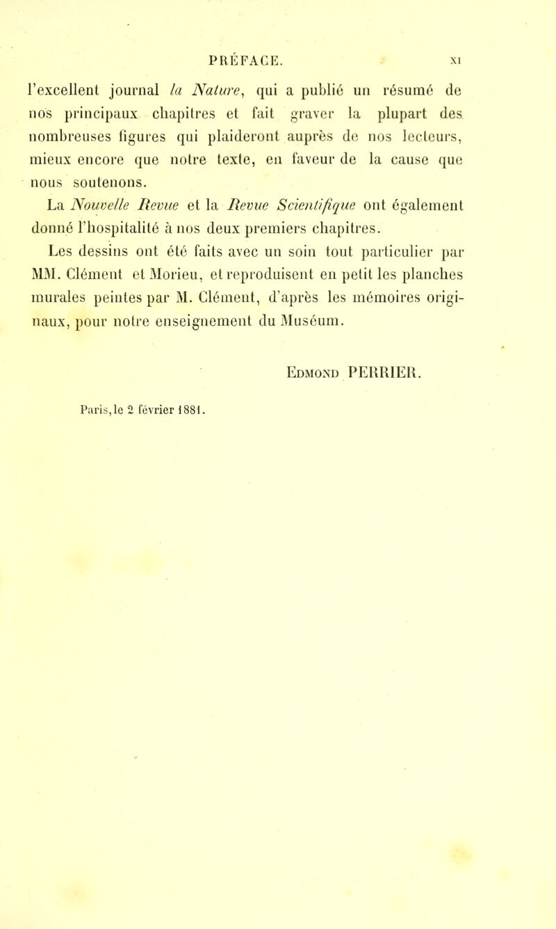 l’excellent journal la Nature, qui a publié un résumé de nos principaux chapitres et fait graver la plupart des nombreuses figures qui plaideront auprès de nos lecteurs, mieux encore que notre texte, en faveur de la cause que nous soutenons. La Nouvelle Revue et la Revue Scientifique ont également donné l’hospitalité à nos deux premiers chapitres. Les dessins ont été faits avec un soin tout particulier par MM. Clément et Morieu, et reproduisent en petit les planches murales peintes par M. Clément, d’après les mémoires origi- naux, pour notre enseignement du Muséum. Edmond PERRIER. Paris,le 2 février 1881.