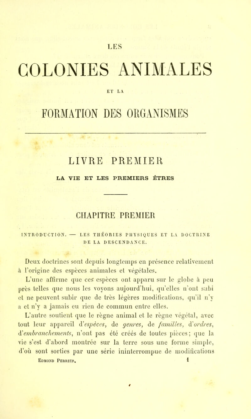 LES COLONIES ANIMALES INTRODUCTION. — LES THÉORIES PHYSIQUES ET LA DOCTRINE Deux doctrines sont depuis longtemps en présence relativement à l’origine des espèces animales et végétales. L’une affirme que ces espèces ont apparu sur le globe à peu près telles que nous les voyons aujourd’hui, qu’elles n'ont subi et ne peuvent subir que de très légères modifications, qu’il n’y a et n’y a jamais eu rien de commun entre elles. L’autre soutient que le règne animal et le règne végétal, avec tout leur appareil d'espèces, de genres, de familles, d'ordres, d’embranchements, n’ont pas été créés de toutes pièces ; que la vie s’est d’abord montrée sur la terre sous une forme simple, d’où sont sorties par une série ininterrompue de modifications Edmond Perriep. 1 ET LA LIVRE PREMIER LA VIE ET LES PREMIERS ÊTRES CHAPITRE PREMIER DE LA. DESCENDANCE. /