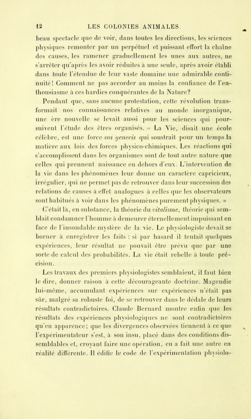 beau spectacle que de voir, dans toutes les directions, les sciences physiques remonter par un perpétuel et puissant effort la chaîne des causes, les ramener graduellement les unes aux autres, ne s’arrêter qu’après les avoir réduites à une seule, après avoir établi dans toute l’étendue de leur vaste domaine une admirable conti- nuité ! Comment ne pas accorder au moins la confiance de l’en- thousiasme à ces hardies conquérantes de la Nature? Pendant que, sans aucune protestation, cette révolution trans- formait nos connaissances relatives au monde inorganique, une ère nouvelle se levait aussi pour les sciences qui pour- suivent l’étude des êtres organisés. « La Vie, disait une école célèbre, est une force sm generis qui soustrait pour un temps la matière aux lois des forces physico-chimiques. Les réactions qui s’accomplissent dans les organismes sont de tout autre nature que celles qui prennent naissance en dehors d’eux. L’intervention de la vie dans les phénomènes leur donne un caractère capricieux, irrégulier, qui ne permet pas de retrouver dans leur succession des relations de causes à effet analogues à celles que les observateurs sont habitués à voir dans les phénomènes purement physiques. » C’était là, en substance, la théorie du vitalisme, théorie qui sem- blait condamner l’homme à demeurer éternellement impuissant en face de l’insondable mystère de la vie. Le physiologiste devait se borner à enregistrer les faits : si par hasard il tentait quelques expériences, leur résultat ne pouvait être prévu que par une sorte de calcul des probabilités. La vie était rebelle à toute pré- cision. Les travaux des premiers physiologistes semblaient, il faut bien i r le dire, donner raison à cette décourageante doctrine. Magendie lui-même, accumulant expériences sur expériences n’était pas sûr, malgré sa robuste foi, de se retrouver dans le dédale de leurs résultats contradictoires. Claude Bernard montre enfin que les résultats des expériences physiologiques ne sont contradictoires qu’en apparence ; que les divergences observées tiennent à ce que l’expérimentateur s’est, à son insu, placé dans des conditions dis- semblables et, croyant faire une opération, en a fait une autre en réalité différente. 11 édifie le code de l’expérimentation physiolo-