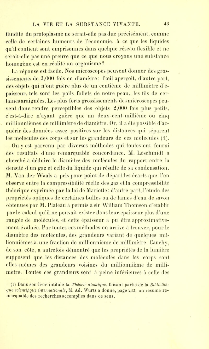 fluidité du protoplasme ne serait-elle pas duc précisément, comme celle de certaines humeurs de l’économie, à ce que les liquides qu’il contient sont emprisonnés dans quelque réseau flexible et ne serait-elle pas une preuve que ce que nous croyons une substance homogène est en réalité un organisme ? La réponse est facile. Nos microscopes peuvent donner des gros- sissements de 2,000 fois en diamètre ; l’œil aperçoit, d’autre part, des objets qui n’ont guère plus de un centième de millimètre d’é- paisseur, tels sont les poils follets de notre peau, les fils de cer- taines araignées. Les plus forts grossissements des microscopes peu- vent donc rendre perceptibles des objets 2,000 fois plus petits, c’est-à-dire n’ayant guère que un deux-cent-millième ou cinq millionnièmes de millimètre de diamètre. Or, il a été possible d’ac- quérir des données assez positives sur les distances qui séparent les molécules des corps et sur les grandeurs de ces molécules (1). Guy est parvenu par diverses méthodes qui toutes ont fourni des résultats d’une remarquable concordance. M. Loschmidt a cherché à déduire le diamètre des molécules du rapport entre la densité d’un gaz et celle du liquide qui résulte de sa condensation. M. Van der Waals a pris pour point de départ les écarts que l’on observe entre la compressibilité réelle des gaz et la compressibilité théorique exprimée par la loi de Mariotte ; d’autre part, l’étude des propriétés optiques de certaines bulles ou de lames d’eau de savon obtenues par M. Plateau a permis à sir William Thomson d’établir parle calcul qu’il ne pouvait exister dans leur épaisseur plus d’une rangée de molécules, et cette épaisseur a pu être approximative- ment évaluée. Par toutes ces méthodes on arrive à trouver, pour le diamètre des molécules, des grandeurs variant de quelques mil- lionnièmes à une fraction de millionnième de millimètre. Cauchv, de son côté, a autrefois démontré que les propriétés de la lumière supposent que les distances des molécules dans les corps sont elles-mêmes des grandeurs voisines du millionnième de milli- mètre. Toutes ces grandeurs sont à peine inférieures à celle des (i) Dans son livre intitulé la Théorie atomique, faisant partie de la Bibliothè- que scientifique internationale, M. Ad. Wurtz a donné, page 232, un résumé re- marquable des recherches accomplies dans ce sens.