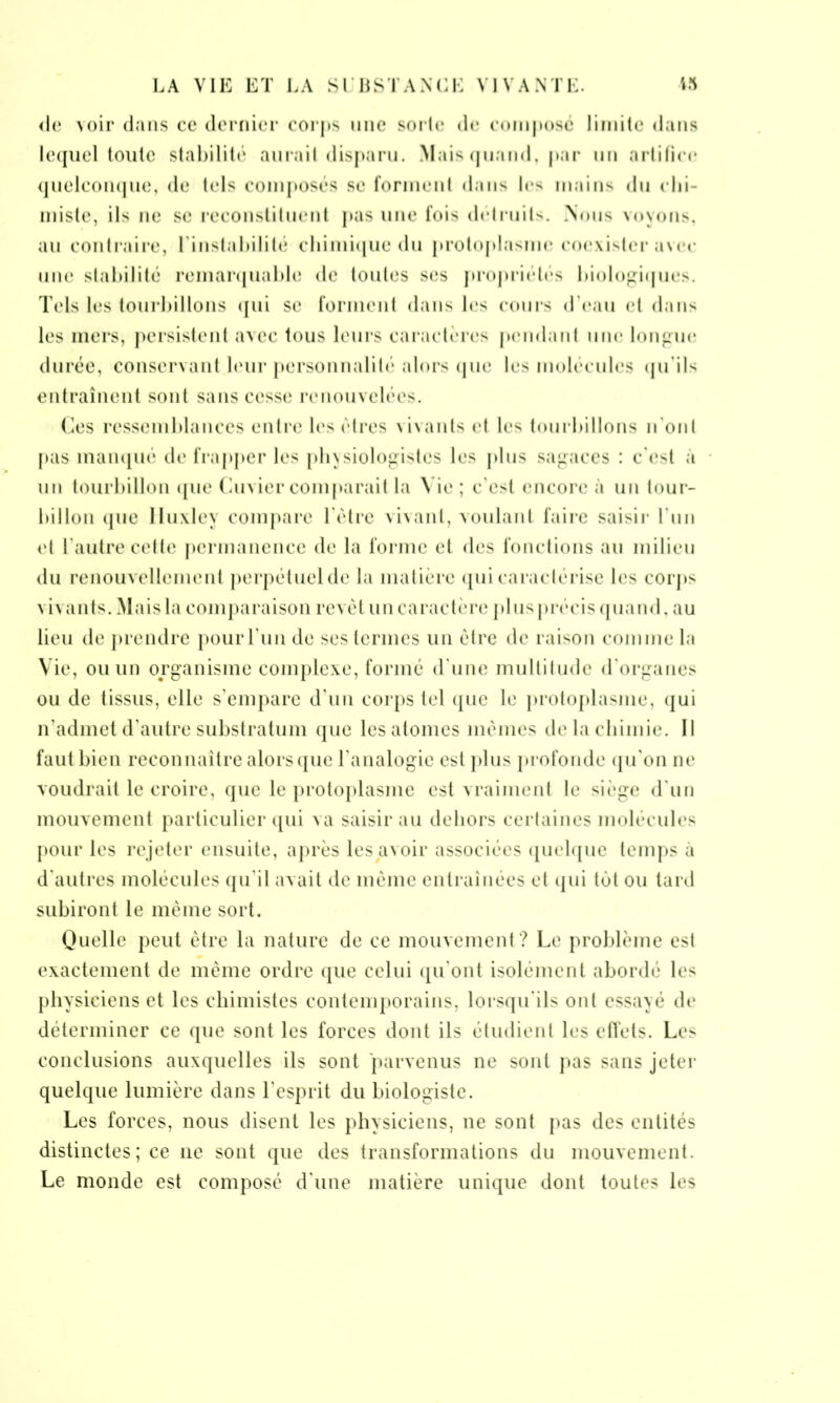 de \oir dans ce dernier corps une sorte de composé limite dans lequel toute stabilité aurait disparu. Mais quand, par un artifice quelconque, de tels composés se forment dans les mains du chi- miste, ils ne se reconstituent pas une fois détruits. Nous voyons, au contraire, l'instabilité chimique du protoplasme coexister a\ec une stabilité remarquable de toutes ses propriétés biologiques. Tels les tourbillons qui se forment dans les cours d'eau et dans les mers, persistent avec tous leurs caractères pendant une longue durée, conservant leur personnalité alors que les molécules qu’ils entraînent sont sans cesse renouvelées. Ces ressemblances entre les êtres vivants et les tourbillons n ont pas manqué de frapper les physiologistes les plus sagaces : c'est a un tourbillon que Cuvier comparait la Vie ; c'est encore à un tour- billon que lluxley compare l'être vivant, voulant faire saisir l'un et l'autre cette permanence de la forme et des fonctions au milieu du renouvellement perpétuel de la matière qui caractérise les corps \ i va nts. Mais la comparaison revêt un caractère plus précis quand, au lieu de prendre pour Lun de ses termes un être de raison comme la Vie, ou un organisme complexe, formé d'une multitude d'organes ou de tissus, elle s'empare d'un corps tel que le protoplasme, qui n'admet d'autre substratum que les atomes mêmes de la chimie. Il faut bien reconnaître alors que l'analogie est plus profonde qu'on ne voudrait le croire, que le protoplasme est vraiment le siège d'un mouvement particulier qui va saisir au dehors certaines molécules pour les rejeter ensuite, après les avoir associées quelque temps à d'autres molécules qu'il avait de même entraînées et qui têt ou tard subiront le même sort. Quelle peut être la nature de ce mouvement? Le problème est exactement de même ordre que celui qu'ont isolément abordé les physiciens et les chimistes contemporains, lorsqu'ils ont essayé de déterminer ce que sont les forces dont ils étudient les effets. Les conclusions auxquelles ils sont parvenus ne sont pas sans jeter quelque lumière dans l'esprit du biologiste. Les forces, nous disent les physiciens, ne sont pas des entités distinctes; ce 11e sont que des transformations du mouvement. Le monde est composé d'une matière unique dont toutes les