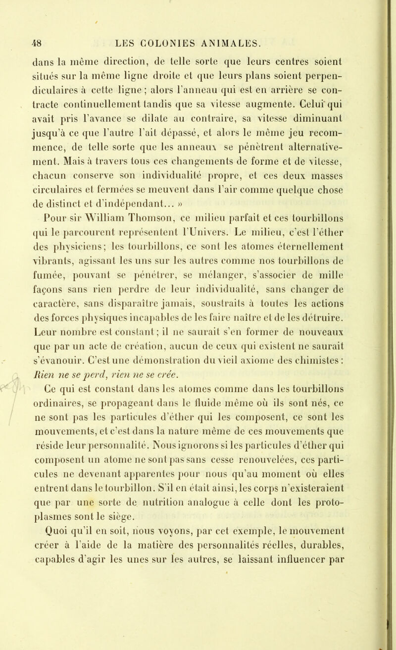 dans la même direction, de telle sorte que leurs centres soient situés sur la même ligne droite et que leurs plans soient perpen- diculaires à cette ligne ; alors l’anneau qui est en arrière se con- tracte continuellement tandis que sa vitesse augmente. Celui qui avait pris l’avance se dilate au contraire, sa vitesse diminuant jusqu’à ce que l’autre Lait dépassé, et alors le même jeu recom- mence, de telle sorte que les anneaux se pénètrent alternative- ment. Mais à travers tous ces changements de forme et de vitesse, chacun conserve son individualité propre, et ces deux masses circulaires et fermées se meuvent dans l’air comme quelque chose de distinct et d’indépendant... » Pour sir William Thomson, ce milieu parfait et ces tourbillons qui le parcourent représentent l'Univers. Le milieu, c’est l'éther des physiciens; les tourbillons, ce sont les atomes éternellement vibrants, agissant les uns sur les autres comme nos tourbillons de fumée, pouvant se pénétrer, se mélanger, s’associer de mille façons sans rien perdre de leur individualité, sans changer de caractère, sans disparaître jamais, soustraits à toutes les actions des forces physiques incapables de les faire naître et de les détruire. Leur nombre est constant ; il ne saurait s’en former de nouveaux que par un acte de création, aucun de ceux qui existent ne saurait s’évanouir. C’est une démonstration du vieil axiome des chimistes: Rien ne se perd, rien ne se crée. Ce qui est constant dans les atomes comme dans les tourbillons ordinaires, se propageant dans le fluide même où ils sont nés, ce ne sont pas les particules d’éther qui les composent, ce sont les mouvements, et c’est dans la nature même de ces mouvements que réside leur personnalité. Nous ignorons si les particules d’éther qui composent un atome ne sont pas sans cesse renouvelées, ces parti- cules ne devenant apparentes pour nous qu’au moment où elles entrent dans le tourbillon. S'il en était ainsi, les corps n’existeraient que par une sorte de nutrition analogue à celle dont les proto- plasmes sont le siège. Quoi qu’il en soit, nous voyons, par cet exemple, le mouvement créer à l'aide de la matière des personnalités réelles, durables, capables d’agir les unes sur les autres, se laissant influencer par