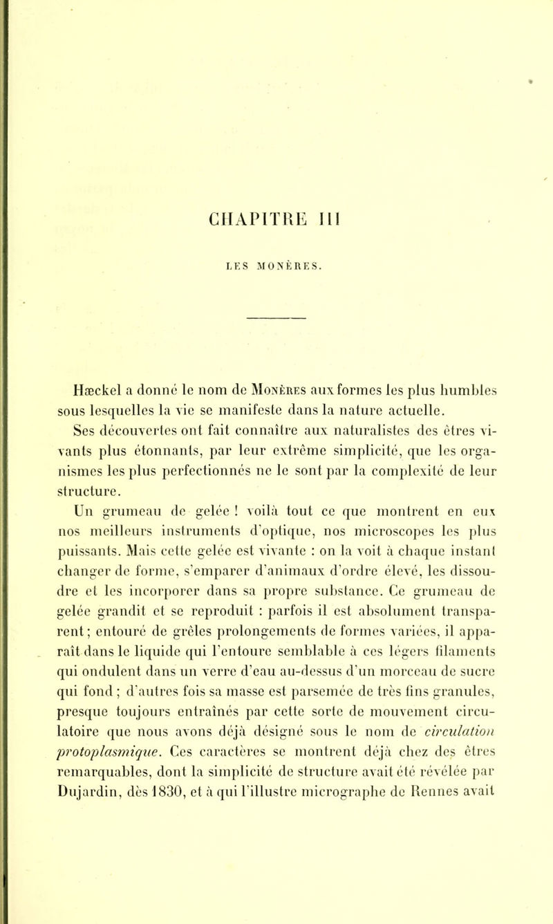 CHAPITRE II! LES MONÈRES. Hæckel a donné le nom de Monères aux formes les plus humbles sous lesquelles la vie se manifeste dans la nature actuelle. Ses découvertes ont fait connaître aux naturalistes des êtres vi- vants plus étonnants, par leur extrême simplicité, que les orga- nismes les plus perfectionnés ne le sont par la complexité de leur structure. Un grumeau de gelée ! voilà tout ce que montrent en eux nos meilleurs instruments d’optique, nos microscopes les plus puissants. Mais cette gelée est vivante : on la voit à chaque instant changer de forme, s’emparer d’animaux d’ordre élevé, les dissou- dre et les incorporer dans sa propre substance. Ce grumeau de gelée grandit et se reproduit : parfois il est absolument transpa- rent; entouré de grêles prolongements de formes variées, il appa- raît dans le liquide qui l'entoure semblable à ces légers filaments qui ondulent dans un verre d’eau au-dessus d’un morceau de sucre qui fond ; d'autres fois sa masse est parsemée de très fins granules, presque toujours entraînés par cette sorte de mouvement circu- latoire que nous avons déjà désigné sous le nom de circulation protoplasmique. Ces caractères se montrent déjà chez des êtres remarquables, dont la simplicité de structure avait été révélée par Dujardin, dès 1830, et à qui l’illustre micrographe de Rennes avait