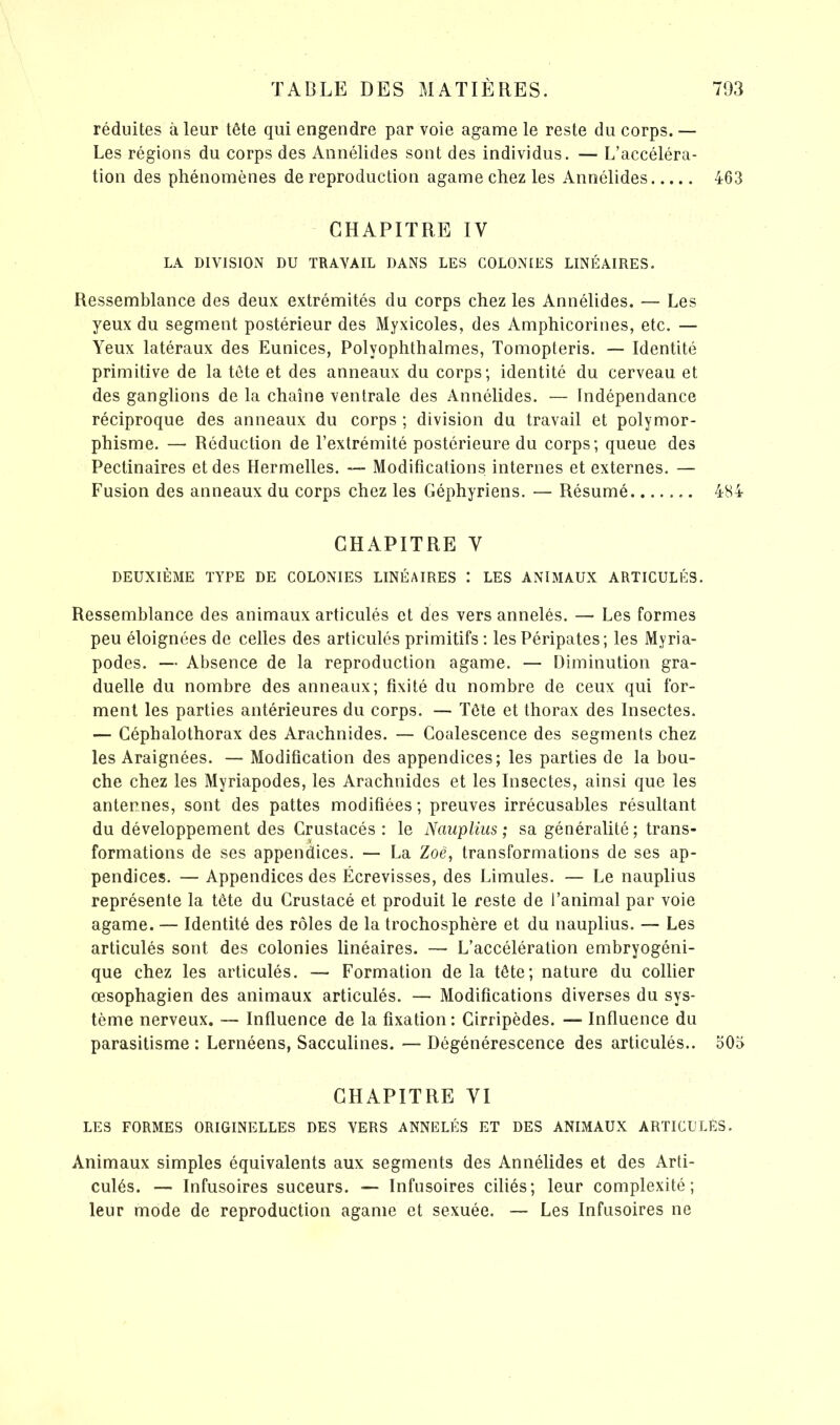 réduites à leur tête qui engendre par voie agame le reste du corps. — Les régions du corps des Annélides sont des individus. — L’accéléra- tion des phénomènes de reproduction agame chez les Annélides 463 CHAPITRE IV LA DIVISION DU TRAVAIL DANS LES COLONIES LINÉAIRES. Ressemblance des deux extrémités du corps chez les Annélides. -— Les yeux du segment postérieur des Myxicoles, des Amphicorines, etc. — Yeux latéraux des Eunices, Polyophthalmes, Tomopteris. — Identité primitive de la tête et des anneaux du corps; identité du cerveau et des ganglions de la chaîne ventrale des Annélides. — Indépendance réciproque des anneaux du corps ; division du travail et polymor- phisme. —* Réduction de l’extrémité postérieure du corps; queue des Pectinaires et des Ilermelles. — Modifications internes et externes. — Fusion des anneaux du corps chez les Géphyriens. — Résumé 484 CHAPITRE Y DEUXIÈME TYPE DE COLONIES LINÉAIRES : LES ANIMAUX ARTICULÉS. Ressemblance des animaux articulés et des vers annelés. — Les formes peu éloignées de celles des articulés primitifs : les Péripates; les Myria- podes. — Absence de la reproduction agame. — Diminution gra- duelle du nombre des anneaux; fixité du nombre de ceux qui for- ment les parties antérieures du corps. — Tête et thorax des Insectes. — Céphalothorax des Arachnides. — Coalescence des segments chez les Araignées. — Modification des appendices; les parties de la bou- che chez les Myriapodes, les Arachnides et les Insectes, ainsi que les antennes, sont des pattes modifiées; preuves irrécusables résultant du développement des Crustacés : le Nauplius ; sa généralité; trans- formations de ses appendices. — La Zoé, transformations de ses ap- pendices. — Appendices des Écrevisses, des Limules. — Le nauplius représente la tête du Crustacé et produit le reste de l’animal par voie agame. — Identité des rôles de la trochosphère et du nauplius. — Les articulés sont des colonies linéaires. — L’accélération embryogéni- que chez les articulés. — Formation de la tête; nature du collier œsophagien des animaux articulés. — Modifications diverses du sys- tème nerveux. — Influence de la fixation : Cirripèdes. — Influence du parasitisme: Lernéens, Sacculines. — Dégénérescence des articulés.. 505 CHAPITRE VI LES FORMES ORIGINELLES DES VERS ANNELÉS ET DES ANIMAUX ARTICULÉS. Animaux simples équivalents aux segments des Annélides et des Arti- culés. — Infusoires suceurs. —- Infusoires ciliés; leur complexité; leur mode de reproduction agame et sexuée. — Les Infusoires ne