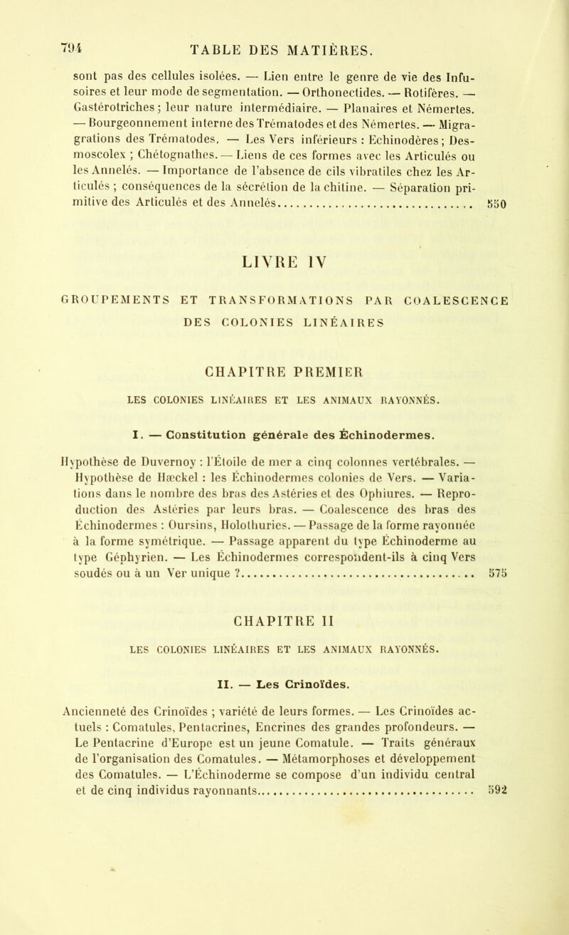 sont pas des cellules isolées. — Lien entre le genre de vie des Infu- soires et leur mode de segmentation. — Orthonectides. — Rotifères. — Gastérotriches ; leur nature intermédiaire. — Planaires et Némertes. — Bourgeonnement interne des Trématodes et des Némertes. —• Migra- grations des Trématodes, — Les Vers inférieurs : Echinodères; Des- moscolex ; Chétognathes.— Liens de ces formes avec les Articulés ou les Annelés. — Importance de l’absence de cils vibratiles chez les Ar- ticulés ; conséquences de la sécrétion de la chitine. — Séparation pri- mitive des Articulés et des Annelés 550 ) LIVRE IV GROUPEMENTS ET TRANSFORMATIONS PAR COALESCENCE DES COLONIES LINÉAIRES CHAPITRE PREMIER LES COLONIES LINÉAIRES ET LES ANIMAUX RAYONNÉS. I. — Constitution générale des Échinodermes. Hypothèse de Duvernoy : l’Étoile de mer a cinq colonnes vertébrales. — Hypothèse de Hæckel : les Échinodermes colonies de Vers. — Varia- tions dans le nombre des bras des Astéries et des Ophiures. — Repro- duction des Astéries par leurs bras. — Coalescence des bras des Échinodermes : Oursins, Holothuries. — Passage de la forme rayonnée à la forme symétrique. — Passage apparent du type Échinoderme au type Géphyrien. — Les Échinodermes correspondent-ils à cinq Vers soudés ou à un Ver unique ? 575 CHAPITRE II LES COLONIES LINÉAIRES ET LES ANIMAUX RAYONNÉS. II. — Les Crinoïdes. Ancienneté des Crinoïdes ; variété de leurs formes. — Les Crinoïdes ac- tuels : Comatules, Pentacrines, Encrines des grandes profondeurs. — Le Pentacrine d’Europe est un jeune Comatule. — Traits généraux de l’organisation des Comatules. — Métamorphoses et développement des Comatules. — L’Échinoderme se compose d’un individu central et de cinq individus rayonnants 592
