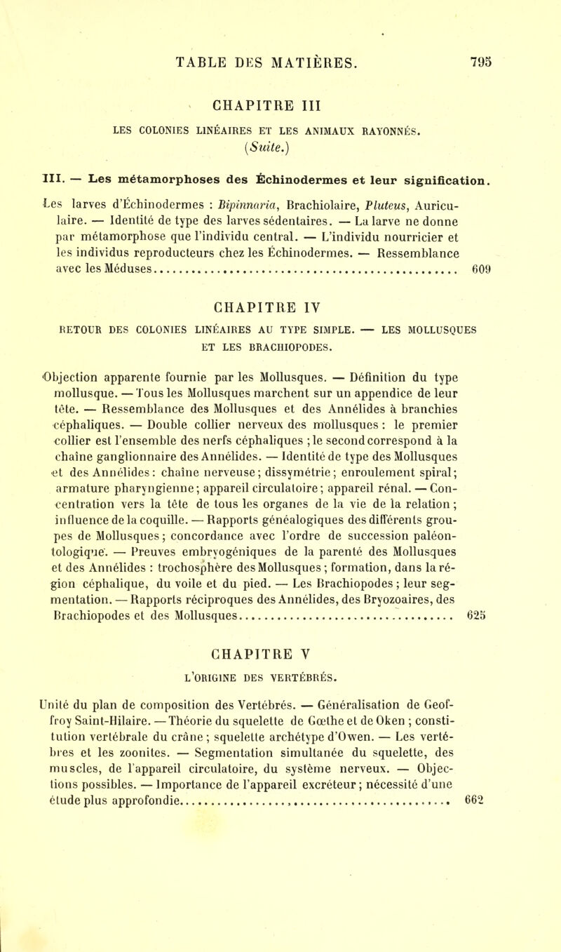CHAPITRE III LES COLONIES LINÉAIRES ET LES ANIMAUX RAYONNÉS. (Suite.) III. — Les métamorphoses des Échinodermes et leur signification. Les larves d’Échinodermes : Bipinnaria, Brachiolaire, Pluteus, Auricu- laire. — Identité de type des larves sédentaires. — La larve ne donne par métamorphose que l’individu central. — L’individu nourricier et les individus reproducteurs chez les Échinodermes. — Ressemblance avec les Méduses 609 CHAPITRE IV RETOUR DES COLONIES LINÉAIRES AU TYPE SIMPLE. —- LES MOLLUSQUES ET LES BRACHIOPODES. Objection apparente fournie par les Mollusques. — Définition du type mollusque. —Tous les Mollusques marchent sur un appendice de leur tête. — Ressemblance des Mollusques et des Annélides à branchies céphaliques. — Double collier nerveux des mollusques : le premier collier est l’ensemble des nerfs céphaliques ;le second correspond à la chaîne ganglionnaire des Annélides. — Identité de type des Mollusques et des Annélides : chaîne nerveuse; dissymétrie; enroulement spiral; armature pharyngienne; appareil circulatoire; appareil rénal. — Con- centration vers la tête de tous les organes de la vie de la relation; influence de la coquille. — Rapports généalogiques des différents grou- pes de Mollusques; concordance avec l’ordre de succession paléon- tologique. — Preuves embryogéniques de la parenté des Mollusques et des Annélides : trochosphère des Mollusques ; formation, dans la ré- gion céphalique, du voile et du pied. — Les Brachiopodes ; leur seg- mentation. — Rapports réciproques des Annélides, des Bryozoaires, des Brachiopodes et des Mollusques. 625 CHAPITRE Y L’ORIGINE DES VERTÉBRÉS. Unité du plan de composition des Vertébrés. — Généralisation de Geof- froy Saint-Hilaire. —Théorie du squelette de Gœthe et de Oken ; consti- tution vertébrale du crâne; squelette archétype d’Owen. — Les vertè- bres et les zoonites. — Segmentation simultanée du squelette, des muscles, de l’appareil circulatoire, du système nerveux. — Objec- tions possibles. — Importance de l’appareil excréteur ; nécessité d’une étude plus approfondie 662