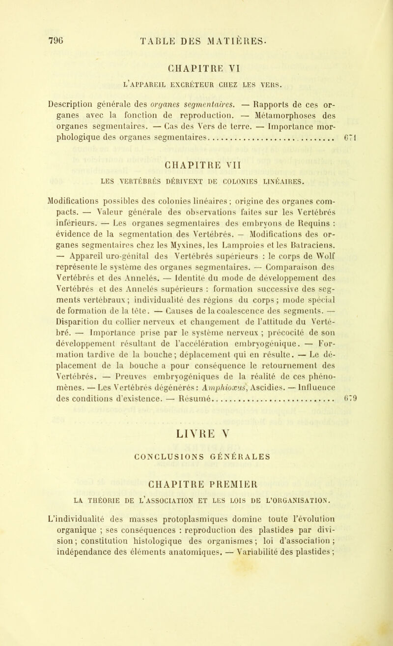 CHAPITRE VI l’appareil excréteur chez les vers. Description générale des organes segmentaires. — Rapports de ces or- ganes avec la fonction de reproduction. — Métamorphoses des organes segmentaires. — Cas des Vers de terre. — Importance mor- phologique des organes segmentaires CHAPITRE VII LES VERTÉBRÉS DÉRIVENT DE COLONIES LINÉAIRES. Modifications possibles des colonies linéaires ; origine des organes com- pacts. — Valeur générale des observations faites sur les Vertébrés inférieurs. — Les organes segmentaires des embryons de Requins : évidence de la segmentation des Vertébrés. — Modifications des or- ganes segmentaires chez les Myxines, les Lamproies et les Batraciens. — Appareil uro-génitai des Vertébrés supérieurs : le corps de Wolf représente le système des organes segmentaires. — Comparaison des Vertébrés et des Annelés. — Identité du mode de développement des Vertébrés et des Annelés supérieurs : formation successive des seg- ments vertébraux ; individualité des régions du corps; mode spécial deformation de la tete. — Causes de la coalescence des segments. — Disparition du collier nerveux et changement de l’attitude du Verté- bré. — Importance prise par le système nerveux ; précocité de son développement résultant de l’accélération embryogénique. — For- mation tardive de la bouche; déplacement qui en résulte. — Le dé- placement de la bouche a pour conséquence le retournement des Vertébrés. — Preuves embryogéniques de la réalité de ces phéno- mènes. — Les Vertébrés dégénérés : Amphioxus, Ascidies. — Influence des conditions d’existence. — Résumé LIVRE V CONCLUSIONS GÉNÉRALES CHAPITRE PREMIER LA THÉORIE DE L’ASSOCIATION ET LES LOIS DE L’ORGANISATION. L’individualité des masses protoplasmiques domine toute l’évolution organique ; ses conséquences : reproduction des plastides par divi- sion ; constitution histologique des organismes; loi d’associalion ; indépendance des éléments anatomiques. — Variabilité des plastides ;