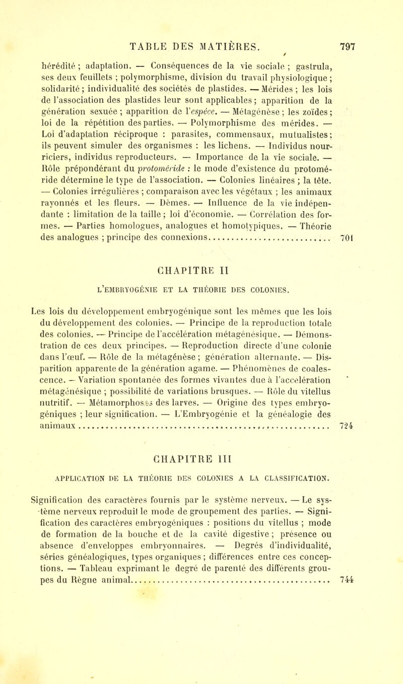 / hérédité ; adaptation. — Conséquences de la vie sociale ; gastrula, ses deux feuillets ; polymorphisme, division du travail physiologique ; solidarité; individualité des sociétés de plastides. —Mérides ; les lois de l’association des plastides leur sont applicables ; apparition de la génération sexuée; apparition de l’espèce. — Métagénèse; les zoïdes ; loi de la répétition des parties. — Polymorphisme des mérides. — Loi d’adaptation réciproque : parasites, commensaux, mutualistes; ils peuvent simuler des organismes : les lichens. — Individus nour- riciers, individus reproducteurs. — Importance de la vie sociale. — Rôle prépondérant du protoinéride : le mode d’existence du protomé- ride détermine le type de l’association. — Colonies linéaires ; la tête. — Colonies irrégulières ; comparaison avec les végétaux ; les animaux rayonnés et les fleurs. — Dèmes. —■ Influence de la vie indépen- dante : limitation de la taille ; loi d’économie. — Corrélation des for- mes. — Parties homologues, analogues et homotypiques. — Théorie des analogues ; principe des connexions 701 CHAPITRE II l’embryogénie et la théorie des colonies. Les lois du développement embryogénique sont les mêmes que les lois du développement des colonies. — Principe de la reproduction totale des colonies. — Principe de l’accélération métagénésique. — Démons- tration de ces deux principes. — Reproduction directe d’une colonie dans l’œuf. — Rôle de la métagénèse ; génération alternante. — Dis- parition apparente de la génération agame. — Phénomènes de coales- cence. — Variation spontanée des formes vivantes due k l’accélération métagénésique ; possibilité de variations brusques. — Rôle du vitellus nutritif. — Métamorphosa des larves. — Origine des types embryo- géniques ; leur signification. — L’Embryogénie et la généalogie des animaux 724 CHAPITRE III APPLICATION DE LA THÉORIE DES COLONIES A LA CLASSIFICATION. Signification des caractères fournis par le système nerveux. — Le sys- tème nerveux reproduit le mode de groupement des parties. — Signi- fication des caractères embryogéniques : positions du vitellus ; mode de formation de la bouche et de la cavité digestive ; présence ou absence d’enveloppes embryonnaires. — Degrés d’individualité, séries généalogiques, types organiques ; différences entre ces concep- tions. — Tableau exprimant le degré de parenté des différents grou- pes du Règne animal 744