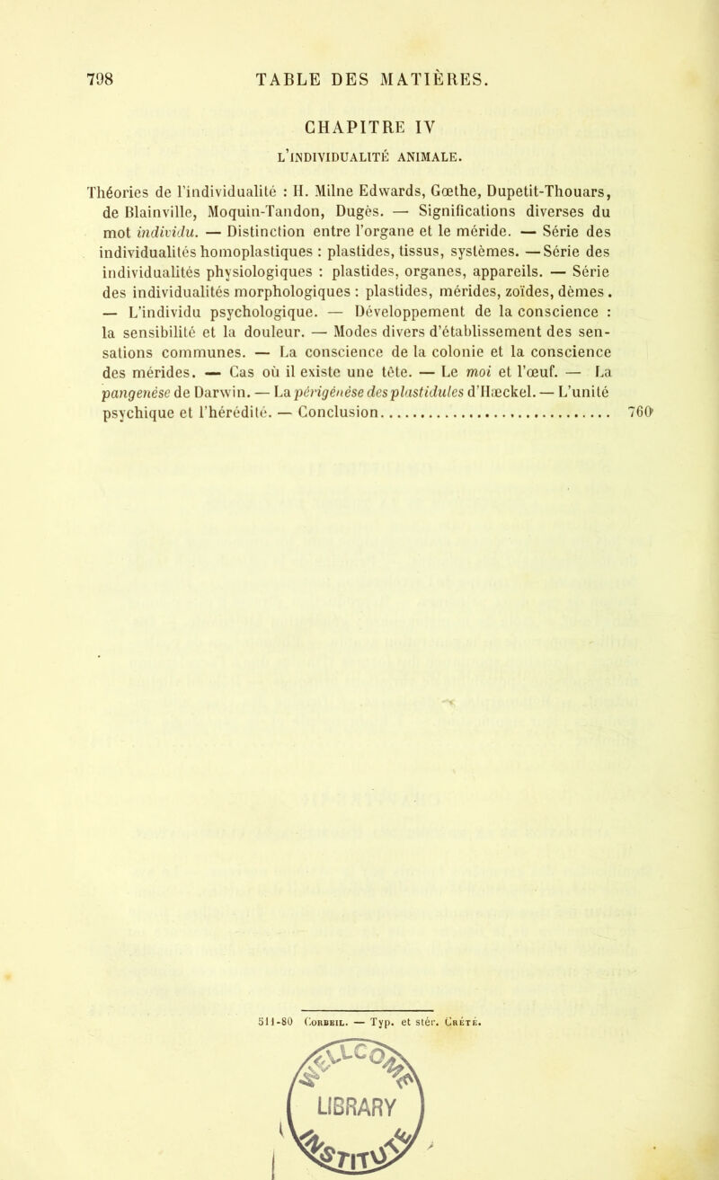 CHAPITRE IV L’INDIVIDUALITÉ animale. Théories de l’individualité : II. Milne Edwards, Gœthe, Dupetit-Thouars, de Blainville, Moquin-Tandon, Dugès. — Significations diverses du mot individu. — Distinction entre l’organe et le méride. — Série des individualités homoplastiques : plastides, tissus, systèmes. —Série des individualités physiologiques : plastides, organes, appareils. — Série des individualités morphologiques : plastides, mérides, zoïdes, dèmes . — L’individu psychologique. — Développement de la conscience : la sensibilité et la douleur. — Modes divers d’établissement des sen- sations communes. — La conscience de la colonie et la conscience des mérides. — Cas où il existe une tète. — Le moi et l’œuf. — La pcingenèse de Darwin. — Lapérigénèse desplastidules d’IIæckel. — L’unité psychique et l’hérédité. — Conclusion 760 5H-80 Corbeil. — Typ. et stér. Crète.