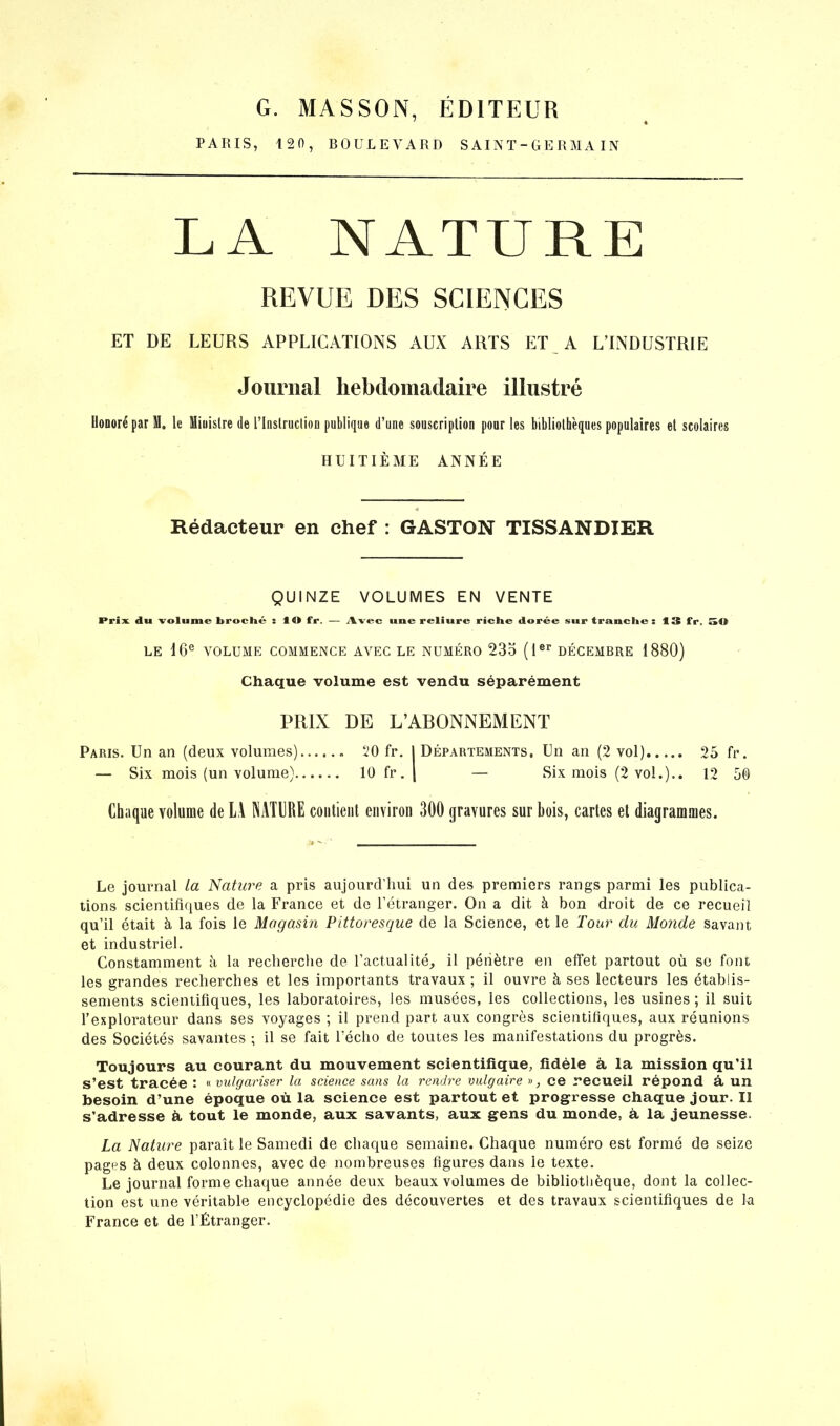 G. MASSON, ÉDITEUR PARIS, 121), BOULEVARD SAINT-GERMA IN LA NATURE REVUE DES SCIENCES ET DE LEURS APPLICATIONS AUX ARTS ET A L’INDUSTRIE Journal hebdomadaire illustré Uoooré par M. le Miuislre de l’Instruction publique d’une souscription pour les bibliothèques populaires et scolaires HUITIÈME ANNÉE 4 Rédacteur en chef : GASTON TISSANDIER QUINZE VOLUMES EN VENTE Prix, du volume broché : IU fr. — Avec une reliure riche dorée sur tranche: 13 fr. St» LE 16e VOLUME COMMENCE AVEC LE NUMÉRO 235 (1er DÉCEMBRE 1880) Chaque volume est vendu séparément PRIX DE L’ABONNEMENT Paris. Un an (deux volumes) 50 fr. I Départements, Un an (2 vol) 25 fr. — Six mois (un volume) 10 fr. | — Six mois (2 vol.).. 12 5® Chaque volume de LA NATURE contient environ 300 gravures sur bois, cartes el diagrammes. Le journal la Nature a pris aujourd’hui un des premiers rangs parmi les publica- tions scientifiques de la France et de l’étranger. On a dit à bon droit de ce recueil qu’il était à la fois le Magasin Pittoresque de la Science, et le Tour du Monde savant et industriel. Constamment à la recherche de l’actualité, il pénètre en effet partout où se font les grandes recherches et les importants travaux ; il ouvre à ses lecteurs les établis- sements scientifiques, les laboratoires, les musées, les collections, les usines ; il suit l’explorateur dans ses voyages ; il prend part aux congrès scientifiques, aux réunions des Sociétés savantes ; il se fait l’écho de toutes les manifestations du progrès. Toujours au courant du mouvement scientifique, fidèle à la mission qu’il s’est tracée : « vulgariser la science sans la rendre vulgaire », ce recueil répond à un besoin d’une époque où la science est partout et progresse chaque jour. Il s’adresse à, tout le monde, aux savants, aux gens du monde, à la jeunesse. La Nature paraît le Samedi de chaque semaine. Chaque numéro est formé de seize pages à deux colonnes, avec de nombreuses figures dans ie texte. Le journal forme chaque année deux beaux volumes de bibliothèque, dont la collec- tion est une véritable encyclopédie des découvertes et des travaux scientifiques de la France et de l’Étranger.