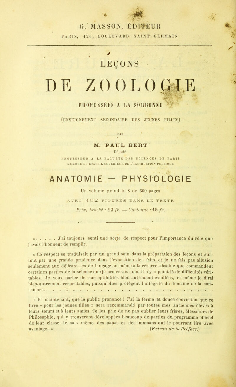 * .* G. MASSON, ÉDITEUR PARIS, 120, BOULEVARD SAINT-GERMAIN » LEÇONS à DE ZOOLOGIE 'AC' ■ . . PROFESSEES A LA SORBONNE (enseignement secondaire des jeunes filles) PAH » M. PAUL BERT Député PROFESSEUR A LA FACULTÉ d]e S SCIENCES DE PARIS MEMBRE DU CONSEIL SUPÉRIEUR DE L’INSTRUCTION PUBLIQUE ANATOMIE - PHYSIOLOGIE Un volume grand in-8 de 600 pages AVEC -402 FIGURES DANS LE TEXTE Prix, broché : 12 fr. — Cartonné : 15 fr. L « J’ai toujours senti une sorte de respect pour l’importance du rôle que j’avais l’honneur de remplir. « Ce respect se traduisait par un grand soin dans la préparation des leçons et sur- tout par une grande prudence dans l’exposition des faits, et je ne fais pas allusion seulement aux délicatesses de langage ou même à la réserve absolue que commandent certaines parties de la science que je professais ; non il n’y a point là de difficultés véri- tables. Je veux parler de susceptibilités bien autrement éveillées, et même je dirai bien, autrement respectables, puisqu'elles protègent l’intégrité du domaine de la con- science. » « Et maintenant, que le public prononce ! J’ai la ferme et douce conviction que ce livre <’ pour les jeunes filles » sera recommande par toutes mes anciennes élèves à leurs sœurs et à leurs amies. Je les prie de ne pas oublier leurs frères, Messieurs de Philosophie, qui y trouveront développées beaucoup de parties du programme officiel de leur classe. Je sais même des papas et des mamans qui le pourront lire avec avantage. » (Extrait de la Préface.)