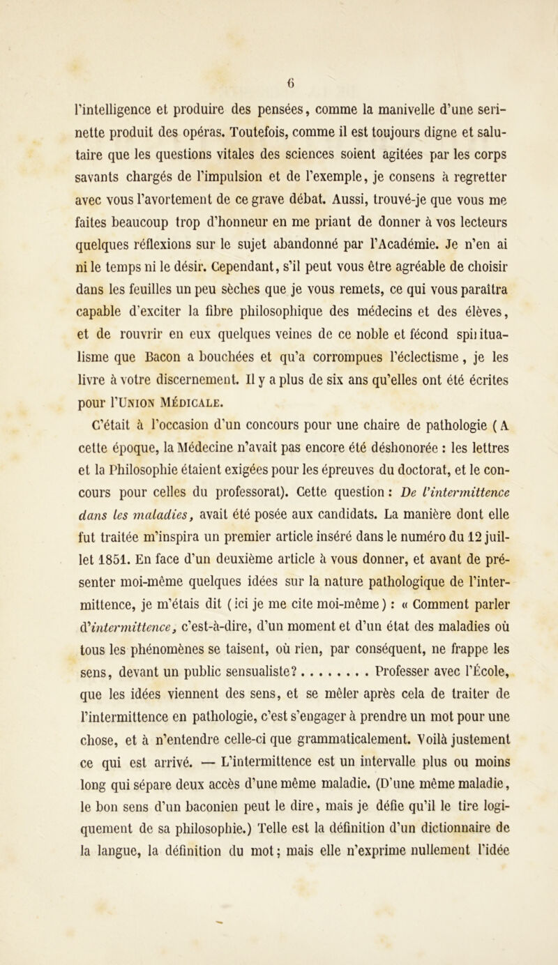 fi l'intelligence et produire des pensées, comme la manivelle d’une seri- nette produit des opéras. Toutefois, comme il est toujours digne et salu- taire que les questions vitales des sciences soient agitées par les corps savants chargés de l’impulsion et de l’exemple, je consens à regretter avec vous l’avortement de ce grave débat. Aussi, trouvé-je que vous me faites beaucoup trop d’honneur en me priant de donner à vos lecteurs quelques réflexions sur le sujet abandonné par l’Académie. Je n’en ai ni le temps ni le désir. Cependant, s’il peut vous être agréable de choisir dans les feuilles un peu sèches que je vous remets, ce qui vous paraîtra capable d’exciter la fibre philosophique des médecins et des élèves, et de rouvrir en eux quelques veines de ce noble et fécond spii itua- lisme que Bacon a bouchées et qu’a corrompues l’éclectisme, je les livre à votre discernement. Il y a plus de six ans qu’elles ont été écrites pour I’Union Médicale. C’était à l’occasion d’un concours pour une chaire de pathologie ( A cette époque, la Médecine n’avait pas encore été déshonorée : les lettres et la Philosophie étaient exigées pour les épreuves du doctorat, et le con- cours pour celles du professorat). Cette question : De L'intermittence dans les maladies, avait été posée aux candidats. La manière dont elle fut traitée m’inspira un premier article inséré dans le numéro du 12 juil- let 1851. En face d’un deuxième article à vous donner, et avant de pré- senter moi-même quelques idées sur la nature pathologique de l’inter- mittence, je m’étais dit (ici je me cite moi-même) : « Comment parler d'intermittence, c’est-à-dire, d’un moment et d’un état des maladies où tous les phénomènes se taisent, où rien, par conséquent, ne frappe les sens, devant un public sensualiste? Professer avec l’École, que les idées viennent des sens, et se mêler après cela de traiter de l’intermittence en pathologie, c’est s’engager à prendre un mot pour une chose, et à n’entendre celle-ci que grammaticalement. Voilà justement ce qui est arrivé. — L’intermittence est un intervalle plus ou moins long qui sépare deux accès d’une même maladie. (D’une même maladie, le bon sens d’un baconien peut le dire, mais je défie qu’il le tire logi- quement de sa philosophie.) Telle est la définition d’un dictionnaire de la langue, la définition du mot ; mais elle n’exprime nullement l’idée