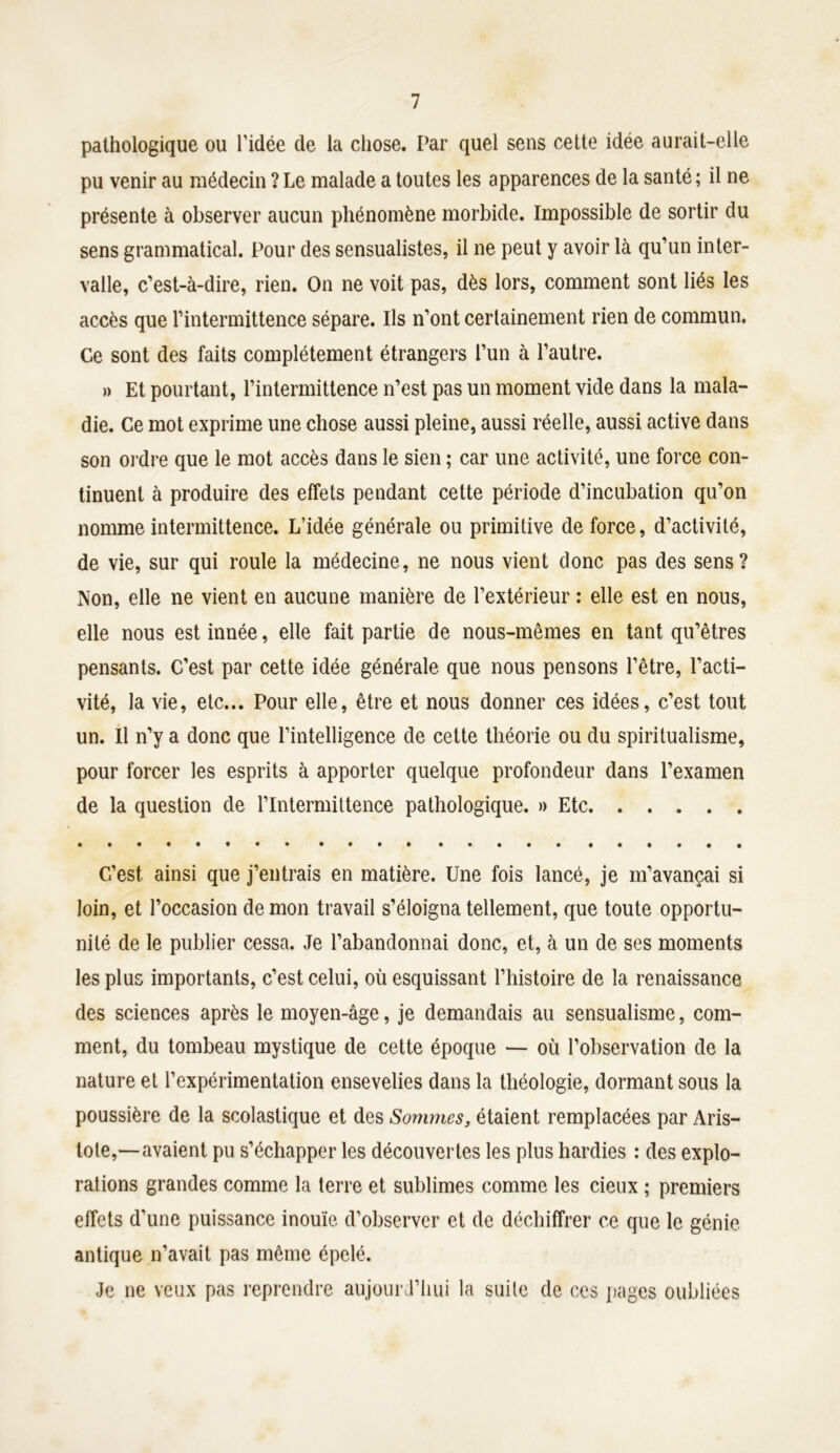 pathologique ou l’idée de la chose. Par quel sens cette idée aurait-elle pu venir au médecin ? Le malade a toutes les apparences de la santé ; il ne présente à observer aucun phénomène morbide. Impossible de sortir du sens grammatical. Pour des sensualistes, il ne peut y avoir là qu’un inter- valle, c’est-à-dire, rien. On ne voit pas, dès lors, comment sont liés les accès que l’intermittence sépare. Ils n’ont certainement rien de commun. Ce sont des faits complètement étrangers l’un à l’autre. » Et pourtant, l’intermittence n’est pas un moment vide dans la mala- die. Ce mot exprime une chose aussi pleine, aussi réelle, aussi active dans son ordre que le mot accès dans le sien ; car une activité, une force con- tinuent à produire des effets pendant cette période d’incubation qu’on nomme intermittence. L’idée générale ou primitive de force, d’activité, de vie, sur qui roule la médecine, ne nous vient donc pas des sens? Non, elle ne vient en aucune manière de l’extérieur : elle est en nous, elle nous est innée, elle fait partie de nous-mêmes en tant qu’êtres pensants. C’est par cette idée générale que nous pensons l’être, l’acti- vité, la vie, etc... Pour elle, être et nous donner ces idées, c’est tout un. Il n’y a donc que l’intelligence de cette théorie ou du spiritualisme, pour forcer les esprits à apporter quelque profondeur dans l’examen de la question de l’Intermittence pathologique. » Etc C’est ainsi que j’entrais en matière. Une fois lancé, je m’avançai si loin, et l’occasion de mon travail s’éloigna tellement, que toute opportu- nité de le publier cessa. Je l’abandonnai donc, et, à un de ses moments les plus importants, c’est celui, où esquissant l’histoire de la renaissance des sciences après le moyen-âge, je demandais au sensualisme, com- ment, du tombeau mystique de cette époque — où l’observation de la nature et l’expérimentation ensevelies dans la théologie, dormant sous la poussière de la scolastique et des Sommes, étaient remplacées par Aris- tote,—avaient pu s’échapper les découvertes les plus hardies : des explo- rations grandes comme la terre et sublimes comme les deux ; premiers effets d’une puissance inouïe, d’observer et de déchiffrer ce que le génie antique n’avait pas même épelé. Je ne veux pas reprendre aujourd’hui la suite de ces pages oubliées