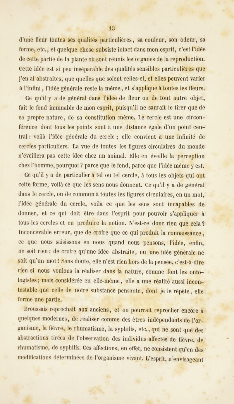 d’une fleur toutes ses qualités particulières, sa couleur, son odeur, sa forme, etc., et quelque chose subsiste intact dans mon esprit, c’est l’idée de cette partie de la plante où sont réunis les organes de la reproduction. Cette idée est si peu inséparable des qualités sensibles particulières que j’en ai abstraites, que quelles que soient celles-ci, et elles peuvent varier à l'infini, l’idée générale reste la même, et s’applique à toutes les fleurs. Ce qu’il y a de général dans l’idée de fleur ou de tout autre objet, fait le fond immuable de mon esprit, puisqu’il ne saurait le tirer que de sa propre nature, de sa constitution même. Le cercle est une circon- férence dont tous les points sont à une distance égale d’un point cen- tral : voilà l’idée générale du cercle ; elle convient à une infinité de cercles particuliers. La vue de toutes les figures circulaires du monde n’éveillera pas cette idée chez un animal. Elle en éveille la perception chez l’homme, pourquoi ? parce que le fond, parce que l’idée même y est. Ce qu’il y a de particulier à tel ou tel cercle, à tous les objets qui ont cette forme, voilà ce que les sens nous donnent. Ce qu’il y a de général dans le cercle, ou de commun à toutes les figures circulaires, en un mot, l’idée générale du cercle, voilà ce que les sens sont incapables de donner, et ce qui doit être dans l’esprit pour pouvoir s’appliquer à tous les cercles et en produire la notion. N’est-ce donc rien que cela ? Inconcevable erreur, que de croire que ce qui produit la connaissance, ce que nous saisissons en nous quand nous pensons, l’idée, enfin, ne soit rien; de croire qu’une idée abstraite, ou une idée générale ne soit qu’un mot ! Sans doute, elle n’est rien hors de la pensée, c’est-à-dire rien si nous voulons la réaliser dans la nature, comme font les onto- logistes; mais considérée en elle-même, elle a une réalité aussi incon- testable que celle de notre substance pensante, dont je le répète, elle forme une partie. Broussais reprochait aux anciens, et on pourrait reprocher encore à quelques modernes, de réaliser comme des êtres indépendants de l’or- ganisme, la fièvre, le rhumatisme, la syphilis, etc., qui ne sont que des abstractions tirées de l’observation des individus affectés de fièvre, de rhumatisme, de syphilis. Ces affections, en effet, ne consistent qu’en des modifications déterminées de l'organisme vivant. L’esprit, n’envisageant