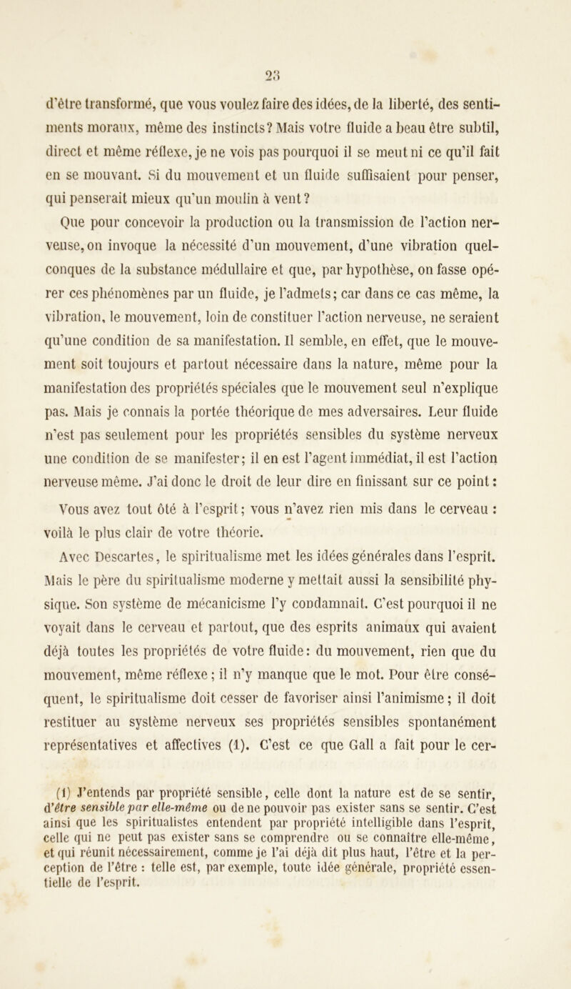 d'être transformé, que vous voulez faire des idées, de la liberté, des senti- ments moraux, même des instincts? Mais votre fluide a beau être subtil, direct et même réflexe, je ne vois pas pourquoi il se meut ni ce qu’il fait en se mouvant. Si du mouvement et un fluide suffisaient pour penser, qui penserait mieux qu’un moulin à vent ? Que pour concevoir la production ou la transmission de l’action ner- veuse, on invoque la nécessité d’un mouvement, d’une vibration quel- conques de la substance médullaire et que, par hypothèse, on fasse opé- rer ces phénomènes par un fluide, je l’admets; car dans ce cas même, la vibration, le mouvement, loin de constituer l’action nerveuse, ne seraient qu’une condition de sa manifestation. Il semble, en effet, que le mouve- ment soit toujours et partout nécessaire dans la nature, même pour la manifestation des propriétés spéciales que le mouvement seul n’explique pas. Mais je connais la portée théorique de mes adversaires. Leur fluide n’est pas seulement pour les propriétés sensibles du système nerveux une condition de se manifester; il en est l’agent immédiat, il est l’action nerveuse même. J’ai donc le droit de leur dire en finissant sur ce point : Vous avez tout ôté à l’esprit; vous n’avez rien mis dans le cerveau : voilà le plus clair de votre théorie. Avec Descartes, le spiritualisme met les idées générales dans l’esprit. Mais le père du spiritualisme moderne y mettait aussi la sensibilité phy- sique. Son système de mécanicisme l’y condamnait. C’est pourquoi il ne voyait dans le cerveau et partout, que des esprits animaux qui avaient déjà toutes les propriétés de votre fluide: du mouvement, rien que du mouvement, même réflexe ; il n’y manque que le mot. Pour être consé- quent, le spiritualisme doit cesser de favoriser ainsi l’animisme ; il doit restituer au système nerveux ses propriétés sensibles spontanément représentatives et affectives (1). C’est ce que Gall a fait pour le cer- (1) J’entends par propriété sensible, celle dont la nature est de se sentir, d'être sensible par elle-même ou de ne pouvoir pas exister sans se sentir. C’est ainsi que les spiritualistes entendent par propriété intelligible dans l’esprit, celle qui ne peut pas exister sans se comprendre ou se connaître elle-même, et qui réunit nécessairement, comme je l’ai déjà dit plus haut, l’être et la per- ception de l’être : telle est, par exemple, toute idée générale, propriété essen- tielle de l’esprit.