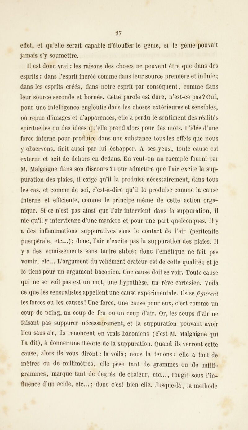 effet, et qu’elle serait capable d’étouffer le génie, si le génie pouvait jamais s’y soumettre. Il est donc vrai : les raisons des choses ne peuvent être que dans des esprits : dans l’esprit incréé comme dans leur source première et infinie; dans les esprits créés, dans notre esprit par conséquent, comme dans leur source seconde et bornée. Cette parole est dure, n’est-ce pas?Oui, pour une intelligence engloutie dans les choses extérieures et sensibles, où repue d’images et d’apparences, elle a perdu le sentiment des réalités spirituelles ou des idées qu’elle prend alors pour des mots. L’idée d’une force interne pour produire dans une substance tous les effets que nous y observons, finit aussi par lui échapper. A ses yeux, toute cause est externe et agit de dehors en dedans. En veut-on un exemple fourni par M. Malgaigne dans son discours ? Pour admettre que l’air excite la sup- puration des plaies, il exige qu’il la produise nécessairement, dans tous les cas, et comme de soi, c’est-à-dire qu’il la produise comme la cause interne et efficiente, comme le principe même de cette action orga- nique. Si ce n’est pas ainsi que l’air intervient dans la suppuration, il nie qu’il y intervienne d’une manière et pour une part quelconques. Il y a des inflammations suppuratives sans le contact de l’air (péritonite puerpérale, etc...); donc, l’air n’excite pas la suppuration des plaies. Il y a des vomissements sans tartre stibié ; donc l’émétique ne fait pas vomir, etc... L’argument du véhément orateur est de cette qualité; et je le tiens pour un argument baconien. Une cause doit se voir. Toute cause qui ne se voit pas est un mot, une hypothèse, un rêve cartésien. Voilà ce que les sensualistes appellent une cause expérimentale. Us se figurent les forces ou les causes! Une force, une cause pour eux, c’est comme un coup de poing, un coup de feu ou un coup d’air. Or, les coups d’air ne faisant pas suppurer nécessairement, et la suppuration pouvant avoir lieu sans air, ils renoncent en vrais baconiens (c’est M. Malgaigne qui l’a dit), à donner une théorie de la suppuration. Quand ils verront cette cause, alors ils vous diront: la voilà; nous la tenons: elle a tant de mètres ou de millimètres, elle pèse tant de grammes ou de milli- grammes, marque tant de degrés de chaleur, etc..., rougit sous l’in- fluence d’un acide, etc...; donc c’est bien elle. Jusque-là, la méthode