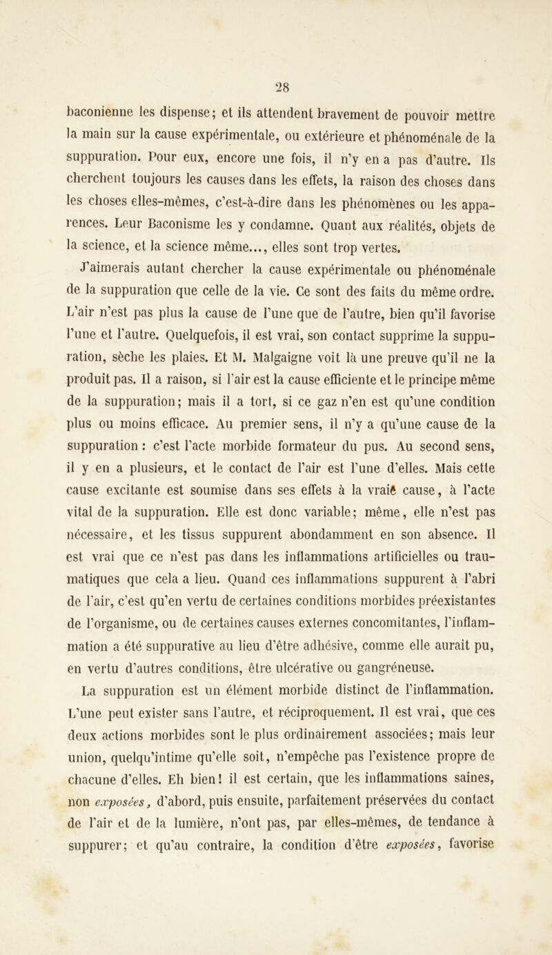 baconienne les dispense; et ils attendent bravement de pouvoir mettre la main sur la cause expérimentale, ou extérieure et phénoménale de la suppuration. Pour eux, encore une fois, il n’y en a pas d’autre. Ils cherchent toujours les causes dans les effets, la raison des choses dans les choses elles-mêmes, c’est-à-dire dans les phénomènes ou les appa- rences. Leur Baconisme les y condamne. Quant aux réalités, objets de la science, et la science même..., elles sont trop vertes. J’aimerais autant chercher la cause expérimentale ou phénoménale de la suppuration que celle de la vie. Ce sont des faits du même ordre. L’air n’est pas plus la cause de l’une que de l’autre, bien qu’il favorise l’une et l'autre. Quelquefois, il est vrai, son contact supprime la suppu- ration, sèche les plaies. Et M. Malgaigne voit là une preuve qu’il ne la produit pas. Il a raison, si l’air est la cause efficiente et le principe même de la suppuration ; mais il a tort, si ce gaz n’en est qu’une condition plus ou moins efficace. Au premier sens, il n’y a qu’une cause de la suppuration : c’est l’acte morbide formateur du pus. Au second sens, il y en a plusieurs, et le contact de l’air est l’une d’elles. Mais cette cause excitante est soumise dans ses effets à la vraiê cause, à l’acte vital de la suppuration. Elle est donc variable; même, elle n’est pas nécessaire, et les tissus suppurent abondamment en son absence. Il est vrai que ce n’est pas dans les inflammations artificielles ou trau- matiques que cela a lieu. Quand ces inflammations suppurent à l’abri de l'air, c’est qu’en vertu de certaines conditions morbides préexistantes de l’organisme, ou de certaines causes externes concomitantes, l’inflam- mation a été suppurative au lieu d’être adhésive, comme elle aurait pu, en vertu d’autres conditions, être ulcérative ou gangréneuse. La suppuration est un élément morbide distinct de l’inflammation. L’une peut exister sans l’autre, et réciproquement. Il est vrai, que ces deux actions morbides sont le plus ordinairement associées; mais leur union, quelqu’intime qu’elle soit, n’empêche pas l’existence propre de chacune d’elles. Eh bien ! il est certain, que les inflammations saines, non exposées, d’abord, puis ensuite, parfaitement préservées du contact de l’air et de la lumière, n’ont pas, par elles-mêmes, de tendance à suppurer; et qu’au contraire, la condition d’être exposées, favorise