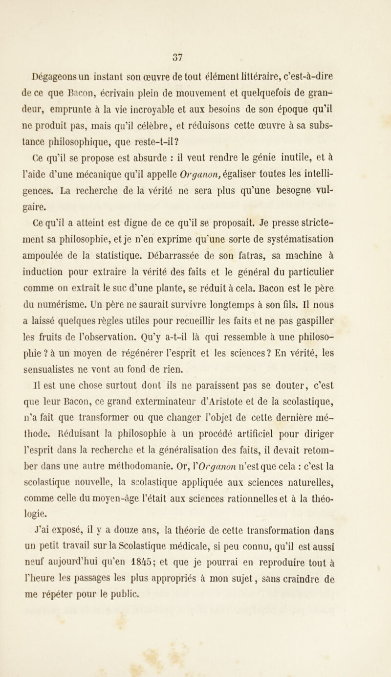 Dégageons un instant son œuvre de tout élément littéraire, c’est-à-dire de ce que Bacon, écrivain plein de mouvement et quelquefois de gran- deur, emprunte à la vie incroyable et aux besoins de son époque qu’il ne produit pas, mais qu’il célèbre, et réduisons cette œuvre à sa subs- tance philosophique, que reste-t-il? Ce qu’il se propose est absurde : il veut rendre le génie inutile, et à l'aide d’une mécanique qu’il appelle Organon, égaliser toutes les intelli- gences. La recherche de la vérité ne sera plus qu’une besogne vul- gaire. Ce qu’il a atteint est digne de ce qu’il se proposait. Je presse stricte- ment sa philosophie, et je n’en exprime qu’une sorte de systématisation ampoulée de la statistique. Débarrassée de son fatras, sa machine à induction pour extraire la vérité des faits et le général du particulier comme on extrait le suc d’une plante, se réduit à cela. Bacon est le père du numérisme. Un père ne saurait survivre longtemps à son fils. Il nous a laissé quelques règles utiles pour recueillir les faits et ne pas gaspiller les fruits de l’observation. Qu’y a-t-il là qui ressemble à une philoso- phie? à un moyen de régénérer l’esprit et les sciences? En vérité, les sensualistes ne vont au fond de rien. Il est une chose surtout dont ils ne paraissent pas se douter, c’est que leur Bacon, ce grand exterminateur d’Aristote et de la scolastique, n’a fait que transformer ou que changer l’objet de cette dernière mé- thode. Réduisant la philosophie à un procédé artificiel pour diriger l’esprit dans la recherche et la généralisation des faits, il devait retom- ber dans une autre méthodomanie. Or, VOrganon n’est que cela : c’est la scolastique nouvelle, la scolastique appliquée aux sciences naturelles, comme celle du moyen-âge l’était aux sciences rationnelles et à la théo- logie. J’ai exposé, il y a douze ans, la théorie de celte transformation dans un petit travail sur la Scolastique médicale, si peu connu, qu’il est aussi neuf aujourd’hui qu’en 18à5; et que je pourrai en reproduire tout à l’heure les passages les plus appropriés à mon sujet, sans craindre de me répéter pour le public.