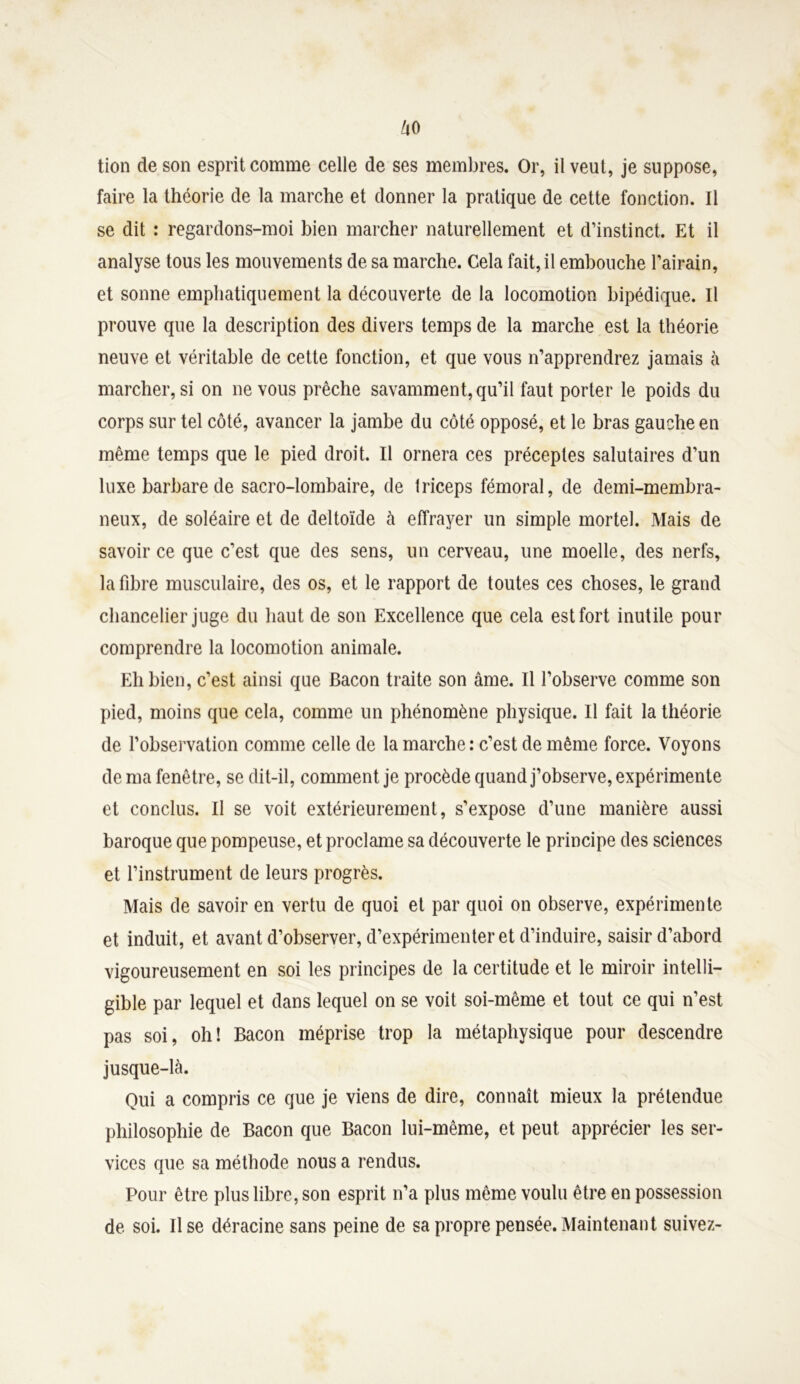 tion de son esprit comme celle de ses membres. Or, il veut, je suppose, faire la théorie de la marche et donner la pratique de cette fonction. Il se dit : regardons-moi bien marcher naturellement et d’instinct. Et il analyse tous les mouvements de sa marche. Cela fait, il embouche l’airain, et sonne emphatiquement la découverte de la locomotion bipédique. Il prouve que la description des divers temps de la marche est la théorie neuve et véritable de cette fonction, et que vous n’apprendrez jamais à marcher, si on ne vous prêche savamment, qu’il faut porter le poids du corps sur tel côté, avancer la jambe du côté opposé, et le bras gauche en même temps que le pied droit. Il ornera ces préceptes salutaires d’un luxe barbare de sacro-lombaire, de triceps fémoral, de demi-membra- neux, de soléaire et de deltoïde à effrayer un simple mortel. Mais de savoir ce que c’est que des sens, un cerveau, une moelle, des nerfs, la fibre musculaire, des os, et le rapport de toutes ces choses, le grand chancelier juge du haut de son Excellence que cela est fort inutile pour comprendre la locomotion animale. Eh bien, c’est ainsi que Bacon traite son âme. Il l’observe comme son pied, moins que cela, comme un phénomène physique. Il fait la théorie de l’observation comme celle de la marche: c’est de même force. Voyons de ma fenêtre, se dit-il, comment je procède quand j’observe, expérimente et conclus. Il se voit extérieurement, s’expose d’une manière aussi baroque que pompeuse, et proclame sa découverte le principe des sciences et l’instrument de leurs progrès. Mais de savoir en vertu de quoi et par quoi on observe, expérimente et induit, et avant d’observer, d’expérimenter et d’induire, saisir d’abord vigoureusement en soi les principes de la certitude et le miroir intelli- gible par lequel et dans lequel on se voit soi-même et tout ce qui n’est pas soi, oh! Bacon méprise trop la métaphysique pour descendre jusque-là. Qui a compris ce que je viens de dire, connaît mieux la prétendue philosophie de Bacon que Bacon lui-même, et peut apprécier les ser- vices que sa méthode nous a rendus. Pour être plus libre, son esprit n’a plus même voulu être en possession de soi. lise déracine sans peine de sa propre pensée.Maintenant suivez-