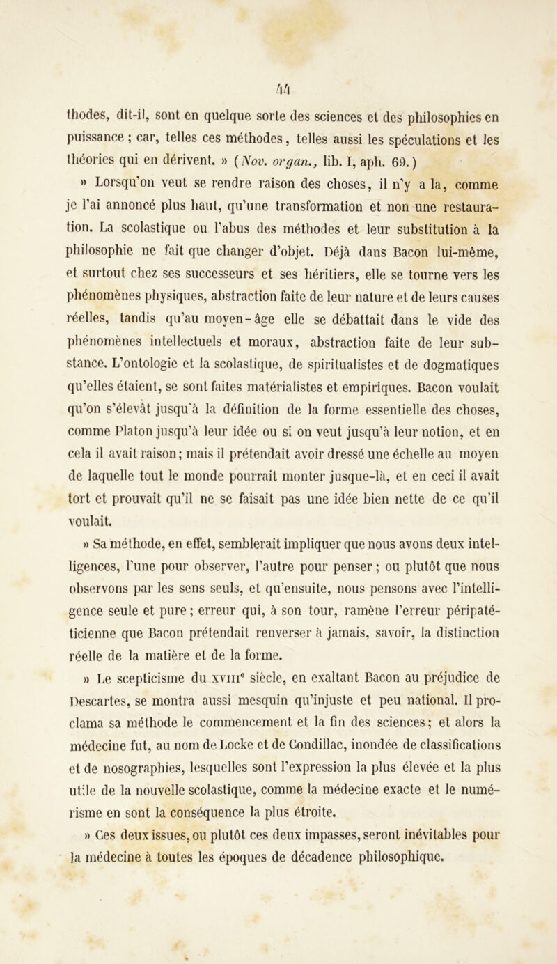 thodes, dit-il, sont en quelque sorte des sciences et des philosophies en puissance ; car, telles ces méthodes, telles aussi les spéculations et les théories qui en dérivent. » (Nov. or g an., lib. I, aph. 60.) » Lorsqu’on veut se rendre raison des choses, il n’y a la, comme je l’ai annoncé plus haut, qu’une transformation et non une restaura- tion. La scolastique ou l’abus des méthodes et leur substitution à la philosophie ne fait que changer d’objet. Déjà dans Bacon lui-même, et surtout chez ses successeurs et ses héritiers, elle se tourne vers les phénomènes physiques, abstraction faite de leur nature et de leurs causes réelles, tandis qu’au moyen-âge elle se débattait dans le vide des phénomènes intellectuels et moraux, abstraction faite de leur sub- stance. L’ontologie et la scolastique, de spiritualistes et de dogmatiques qu’elles étaient, se sont faites matérialistes et empiriques. Bacon voulait qu’on s’élevât jusqu’à la définition de la forme essentielle des choses, comme Platon jusqu’à leur idée ou si on veut jusqu’à leur notion, et en cela il avait raison; mais il prétendait avoir dressé une échelle au moyen de laquelle tout le monde pourrait monter jusque-là, et en ceci il avait tort et prouvait qu’il ne se faisait pas une idée bien nette de ce qu’il voulait. » Sa méthode, en effet, semblerait impliquer que nous avons deux intel- ligences, l’une pour observer, l’autre pour penser ; ou plutôt que nous observons par les sens seuls, et qu’ensuite, nous pensons avec l’intelli- gence seule et pure ; erreur qui, à son tour, ramène l’erreur péripaté- ticienne que Bacon prétendait renverser à jamais, savoir, la distinction réelle de la matière et de la forme. » Le scepticisme du xvme siècle, en exaltant Bacon au préjudice de Descartes, se montra aussi mesquin qu’injuste et peu national. Il pro- clama sa méthode le commencement et la fin des sciences; et alors la médecine fut, au nom de Locke et de Condillac, inondée de classifications et de nosographies, lesquelles sont l’expression la plus élevée et la plus utile de la nouvelle scolastique, comme la médecine exacte et le numé- risme en sont la conséquence la plus étroite. » Ces deux issues, ou plutôt ces deux impasses, seront inévitables pour la médecine à toutes les époques de décadence philosophique.