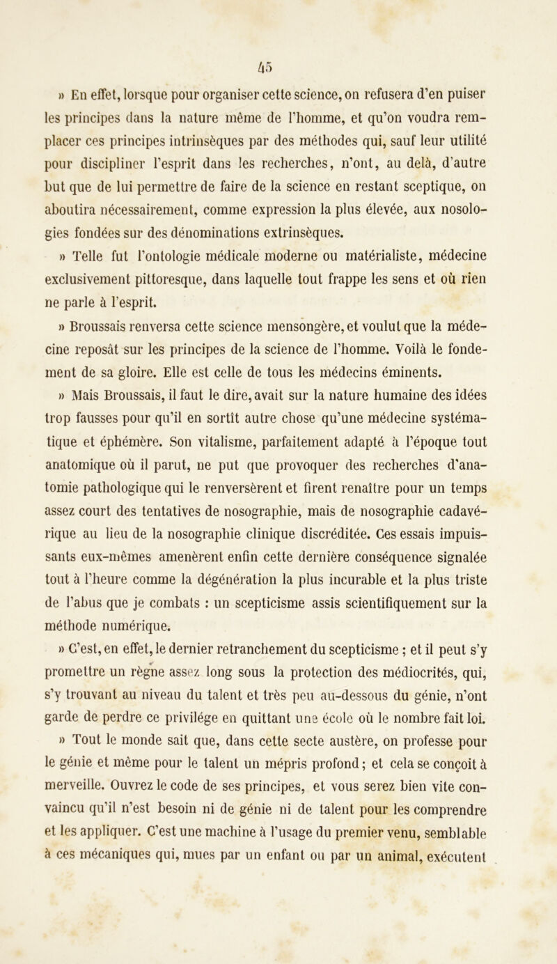 » En effet, lorsque pour organiser cette science, on refusera d’en puiser les principes dans la nature même de l’homme, et qu’on voudra rem- placer ces principes intrinsèques par des méthodes qui, sauf leur utilité pour discipliner l’esprit dans les recherches, n’ont, au delà, d’autre hut que de lui permettre de faire de la science en restant sceptique, on aboutira nécessairement, comme expression la plus élevée, aux nosolo- gies fondées sur des dénominations extrinsèques. » Telle fut l’ontologie médicale moderne ou matérialiste, médecine exclusivement pittoresque, dans laquelle tout frappe les sens et où rien ne parle à l’esprit. » Broussais renversa cette science mensongère, et voulut que la méde- cine reposât sur les principes de la science de l’homme. Voilà le fonde- ment de sa gloire. Elle est celle de tous les médecins éminents. » Mais Broussais, il faut le dire, avait sur la nature humaine des idées trop fausses pour qu’il en sortît autre chose qu’une médecine systéma- tique et éphémère. Son vitalisme, parfaitement adapté à l’époque tout anatomique où il parut, ne put que provoquer des recherches d'ana- tomie pathologique qui le renversèrent et firent renaître pour un temps assez court des tentatives de nosographie, mais de nosographie cadavé- rique au lieu de la nosographie clinique discréditée. Ces essais impuis- sants eux-mêmes amenèrent enfin cette dernière conséquence signalée tout à l’heure comme la dégénération la plus incurable et la plus triste de l’abus que je combats : un scepticisme assis scientifiquement sur la méthode numérique. » C’est, en effet, le dernier retranchement du scepticisme ; et il peut s’y promettre un règne assez long sous la protection des médiocrités, qui, s’y trouvant au niveau du talent et très peu au-dessous du génie, n’ont garde de perdre ce privilège en quittant une école où le nombre fait loi. » Tout le monde sait que, dans cette secte austère, on professe pour le génie et même pour le talent un mépris profond ; et cela se conçoit à merveille. Ouvrez le code de ses principes, et vous serez bien vite con- vaincu qu’il n’est besoin ni de génie ni de talent pour les comprendre et les appliquer. C’est une machine à l’usage du premier venu, semblable à ces mécaniques qui, mues par un enfant ou par un animal, exécutent