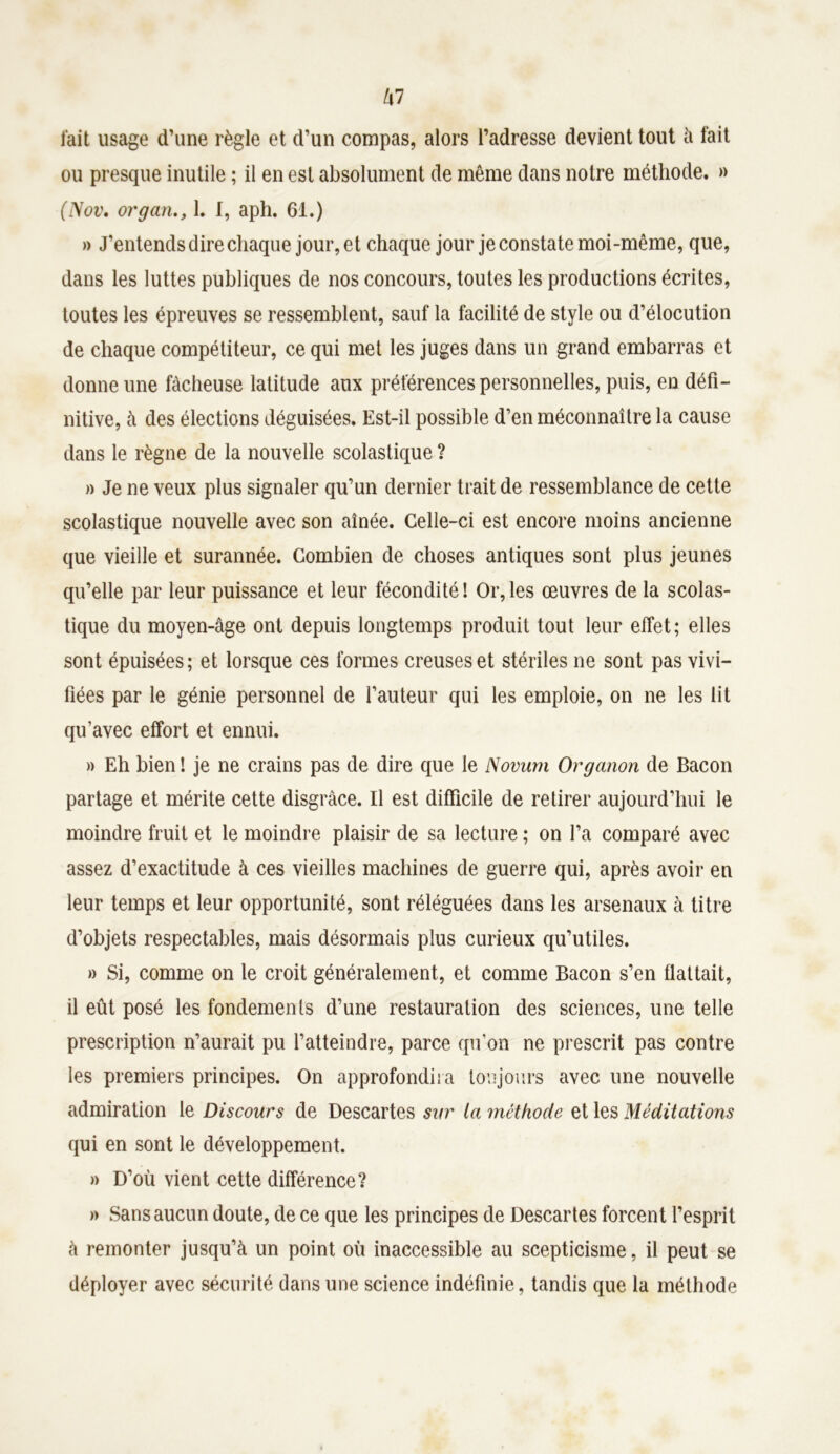 kl fait usage d’une règle et d’un compas, alors l’adresse devient tout à fait ou presque inutile ; il en est absolument de même dans notre méthode. » (J\ov. organ1. I, aph. 61.) » J’entends dire chaque jour, et chaque jour je constate moi-même, que, dans les luttes publiques de nos concours, toutes les productions écrites, toutes les épreuves se ressemblent, sauf la facilité de style ou d’élocution de chaque compétiteur, ce qui met les juges dans un grand embarras et donne une fâcheuse latitude aux préférences personnelles, puis, en défi- nitive, à des élections déguisées. Est-il possible d’en méconnaître la cause dans le règne de la nouvelle scolastique ? » Je ne veux plus signaler qu’un dernier trait de ressemblance de cette scolastique nouvelle avec son aînée. Celle-ci est encore moins ancienne que vieille et surannée. Combien de choses antiques sont plus jeunes qu’elle par leur puissance et leur fécondité! Or,les œuvres de la scolas- tique du moyen-âge ont depuis longtemps produit tout leur effet; elles sont épuisées; et lorsque ces formes creuses et stériles ne sont pas vivi- fiées par le génie personnel de l’auteur qui les emploie, on ne les lit qu’avec effort et ennui. » Eh bien ! je ne crains pas de dire que le Novum Organon de Bacon partage et mérite cette disgrâce. Il est difficile de retirer aujourd’hui le moindre fruit et le moindre plaisir de sa lecture ; on l’a comparé avec assez d’exactitude à ces vieilles machines de guerre qui, après avoir en leur temps et leur opportunité, sont réléguées dans les arsenaux à titre d’objets respectables, mais désormais plus curieux qu’utiles. » Si, comme on le croit généralement, et comme Bacon s’en flattait, il eût posé les fondements d’une restauration des sciences, une telle prescription n’aurait pu l’atteindre, parce qu’on ne prescrit pas contre les premiers principes. On approfondira toujours avec une nouvelle admiration le Discours de Descartes sur la méthode et les Méditations qui en sont le développement. » D’où vient cette différence? » Sans aucun doute, de ce que les principes de Descartes forcent l’esprit à remonter jusqu’à un point où inaccessible au scepticisme, il peut se déployer avec sécurité dans une science indéfinie, tandis que la méthode